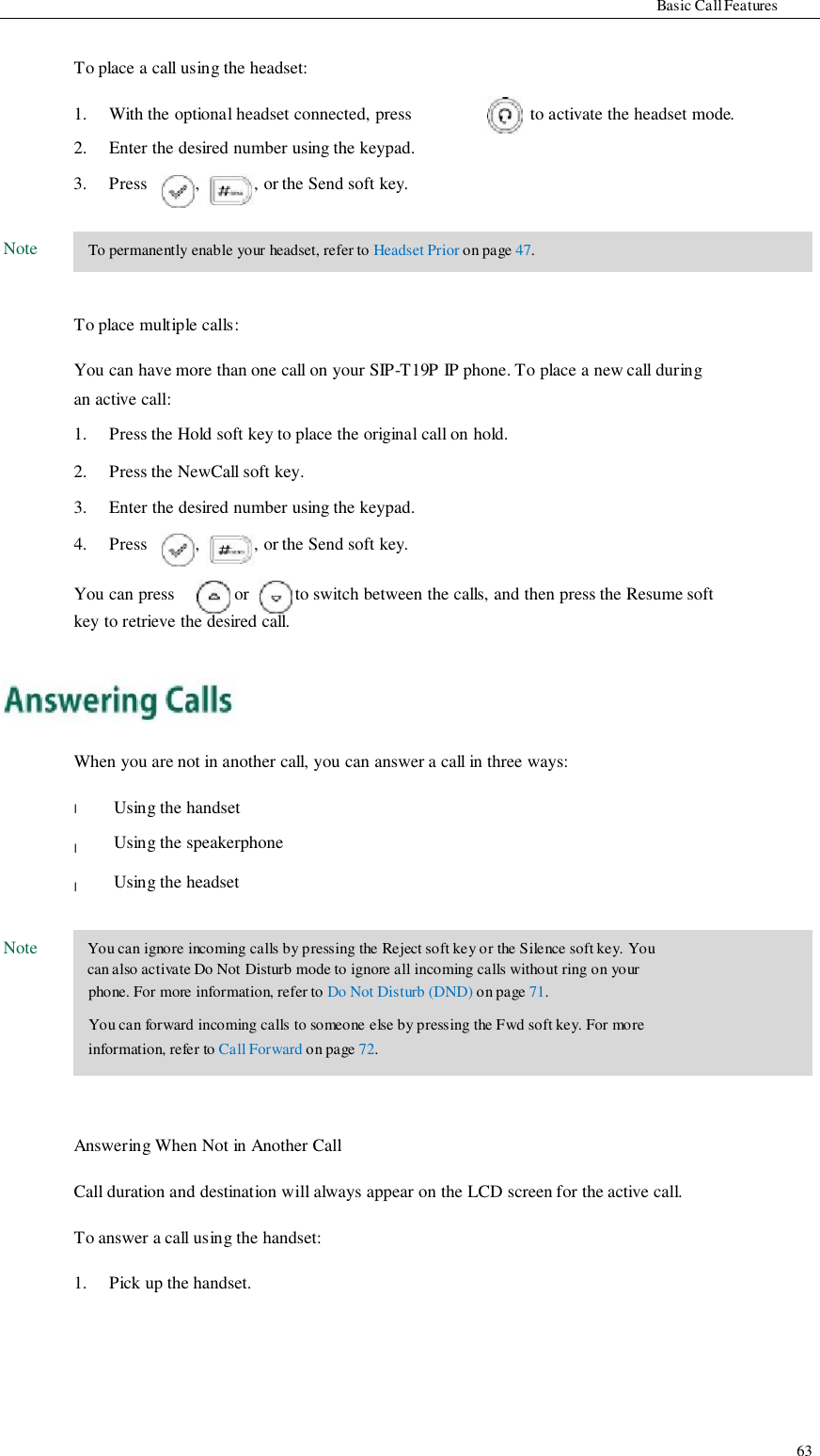                     Basic Call Features   To place a call using the headset:  1. 2.  With the optional headset connected, press Enter the desired number using the keypad.  to activate the headset mode. 3.  Press  ,  , or the Send soft key.  Note   To permanently enable your headset, refer to Headset Prior on page 47.   To place multiple calls:  You can have more than one call on your SIP-T19P IP phone. To place a new call during an active call: 1. 2. 3. Press the Hold soft key to place the original call on hold. Press the NewCall soft key. Enter the desired number using the keypad. 4.  Press  ,  , or the Send soft key.  You can press  or  to switch between the calls, and then press the Resume soft key to retrieve the desired call.      When you are not in another call, you can answer a call in three ways:         Note  l  l  l  Using the handset Using the speakerphone Using the headset   You can ignore incoming calls by pressing the Reject soft key or the Silence soft key. You can also activate Do Not Disturb mode to ignore all incoming calls without ring on your phone. For more information, refer to Do Not Disturb (DND) on page 71. You can forward incoming calls to someone else by pressing the Fwd soft key. For more information, refer to Call Forward on page 72.    Answering When Not in Another Call  Call duration and destination will always appear on the LCD screen for the active call.  To answer a call using the handset:  1.   Pick up the handset.          63