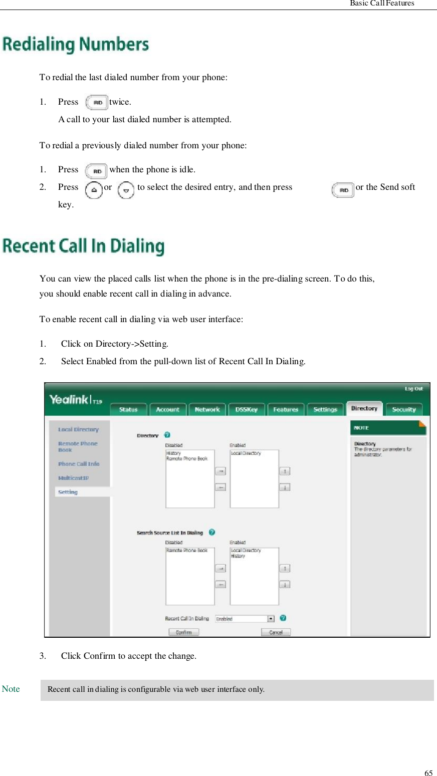                     Basic Call Features      To redial the last dialed number from your phone:  1.  Press  twice. A call to your last dialed number is attempted.  To redial a previously dialed number from your phone:  1.   Press   when the phone is idle. 2.  Press  or  to select the desired entry, and then press  or the Send soft key.      You can view the placed calls list when the phone is in the pre-dialing screen. To do this, you should enable recent call in dialing in advance.  To enable recent call in dialing via web user interface:                                   Note  1. 2.                           3.  Click on Directory-&gt;Setting. Select Enabled from the pull-down list of Recent Call In Dialing.                           Click Confirm to accept the change.   Recent call in dialing is configurable via web user interface only.                                           65