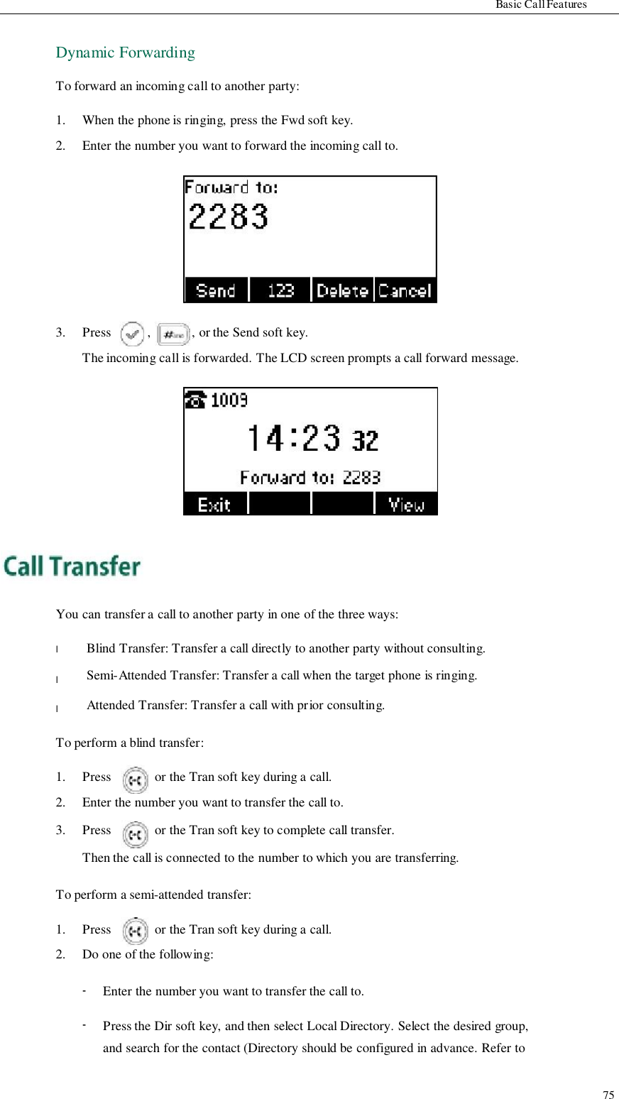                     Basic Call Features  Dynamic Forwarding  To forward an incoming call to another party:  1. 2.  When the phone is ringing, press the Fwd soft key. Enter the number you want to forward the incoming call to.            3.            Press            ,            , or the Send soft key. The incoming call is forwarded. The LCD screen prompts a call forward message.                 You can transfer a call to another party in one of the three ways:  l  l  l  Blind Transfer: Transfer a call directly to another party without consulting. Semi-Attended Transfer: Transfer a call when the target phone is ringing. Attended Transfer: Transfer a call with prior consulting.  To perform a blind transfer:  1.   Press   or the Tran soft key during a call. 2.  Enter the number you want to transfer the call to. 3.  Press  or the Tran soft key to complete call transfer. Then the call is connected to the number to which you are transferring.  To perform a semi-attended transfer:  1.  Press  or the Tran soft key during a call. 2.  Do one of the following:  -  -  Enter the number you want to transfer the call to.  Press the Dir soft key, and then select Local Directory. Select the desired group, and search for the contact (Directory should be configured in advance. Refer to   75