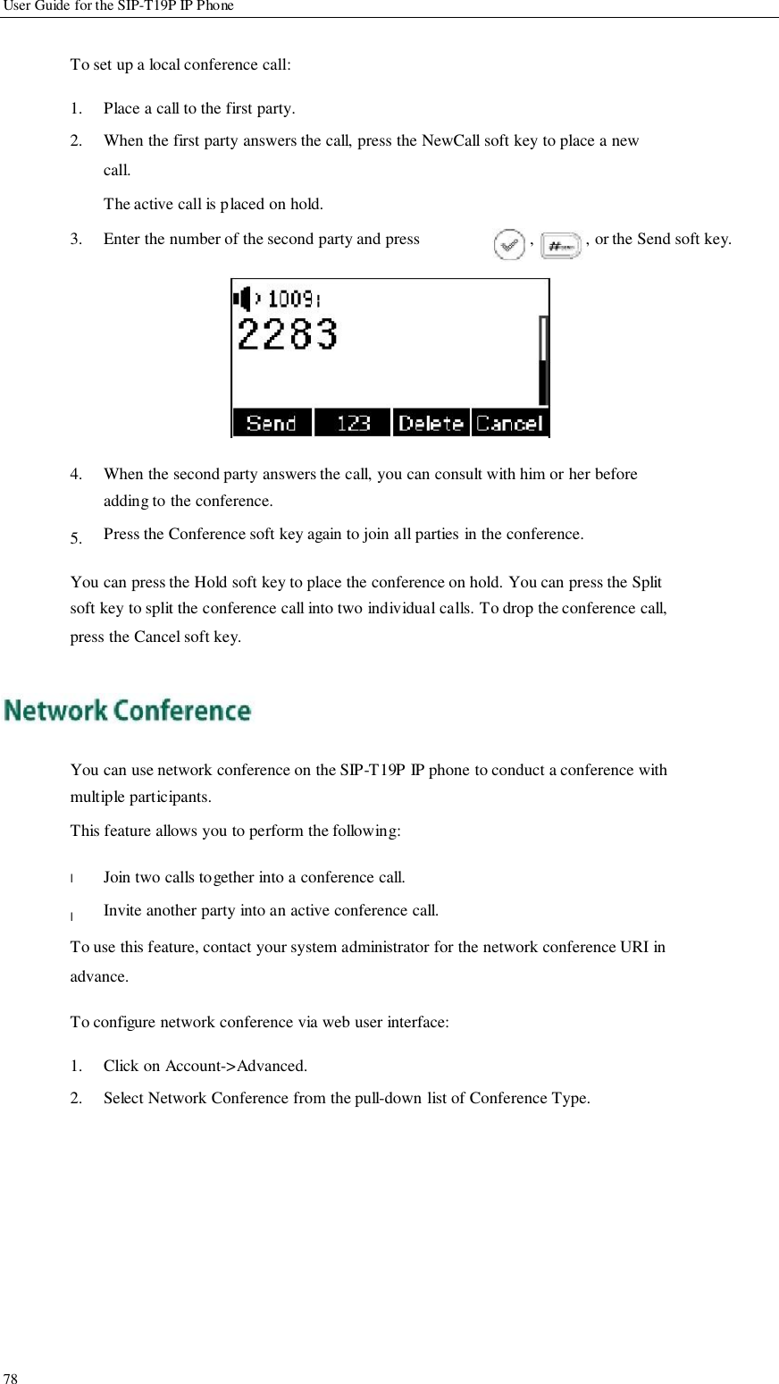             User Guide for the SIP-T19P IP Phone   To set up a local conference call:  1. 2.  Place a call to the first party. When the first party answers the call, press the NewCall soft key to place a new call. The active call is placed on hold. 3.  Enter the number of the second party and press  ,  , or the Send soft key.            4.   5.            When the second party answers the call, you can consult with him or her before adding to the conference. Press the Conference soft key again to join all parties in the conference.  You can press the Hold soft key to place the conference on hold. You can press the Split soft key to split the conference call into two individual calls. To drop the conference call, press the Cancel soft key.      You can use network conference on the SIP-T19P IP phone to conduct a conference with multiple participants. This feature allows you to perform the following:  l  l  Join two calls together into a conference call. Invite another party into an active conference call. To use this feature, contact your system administrator for the network conference URI in advance.  To configure network conference via web user interface:                   78  1. 2.  Click on Account-&gt;Advanced. Select Network Conference from the pull-down list of Conference Type.