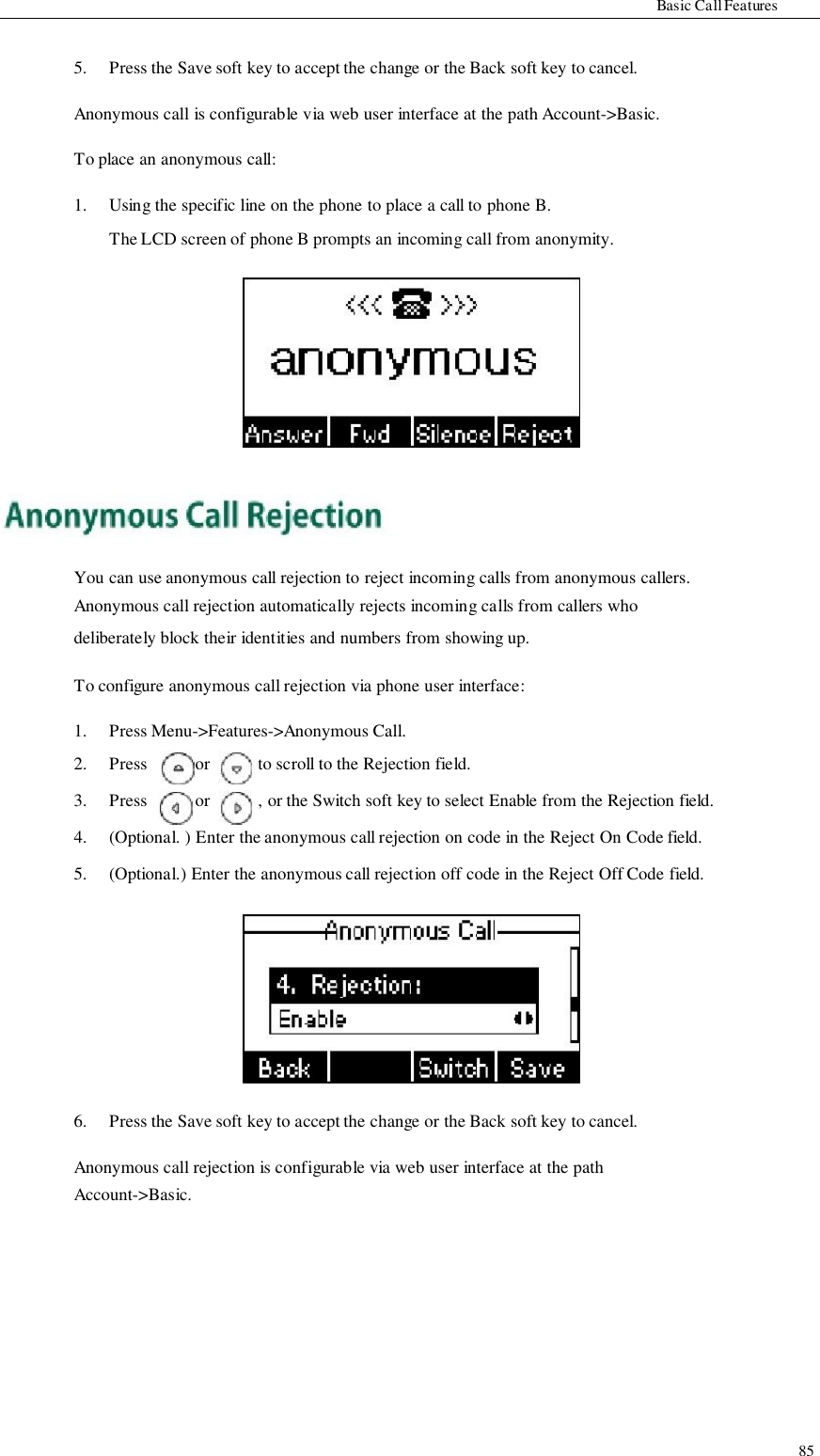                   Basic Call Features   5.   Press the Save soft key to accept the change or the Back soft key to cancel.  Anonymous call is configurable via web user interface at the path Account-&gt;Basic.  To place an anonymous call:  1.  Using the specific line on the phone to place a call to phone B. The LCD screen of phone B prompts an incoming call from anonymity.                 You can use anonymous call rejection to reject incoming calls from anonymous callers. Anonymous call rejection automatically rejects incoming calls from callers who deliberately block their identities and numbers from showing up.  To configure anonymous call rejection via phone user interface:  1.   Press Menu-&gt;Features-&gt;Anonymous Call. 2. 3. Press Press or or to scroll to the Rejection field. , or the Switch soft key to select Enable from the Rejection field. 4. 5.            6. (Optional. ) Enter the anonymous call rejection on code in the Reject On Code field. (Optional.) Enter the anonymous call rejection off code in the Reject Off Code field.            Press the Save soft key to accept the change or the Back soft key to cancel.  Anonymous call rejection is configurable via web user interface at the path Account-&gt;Basic.            85