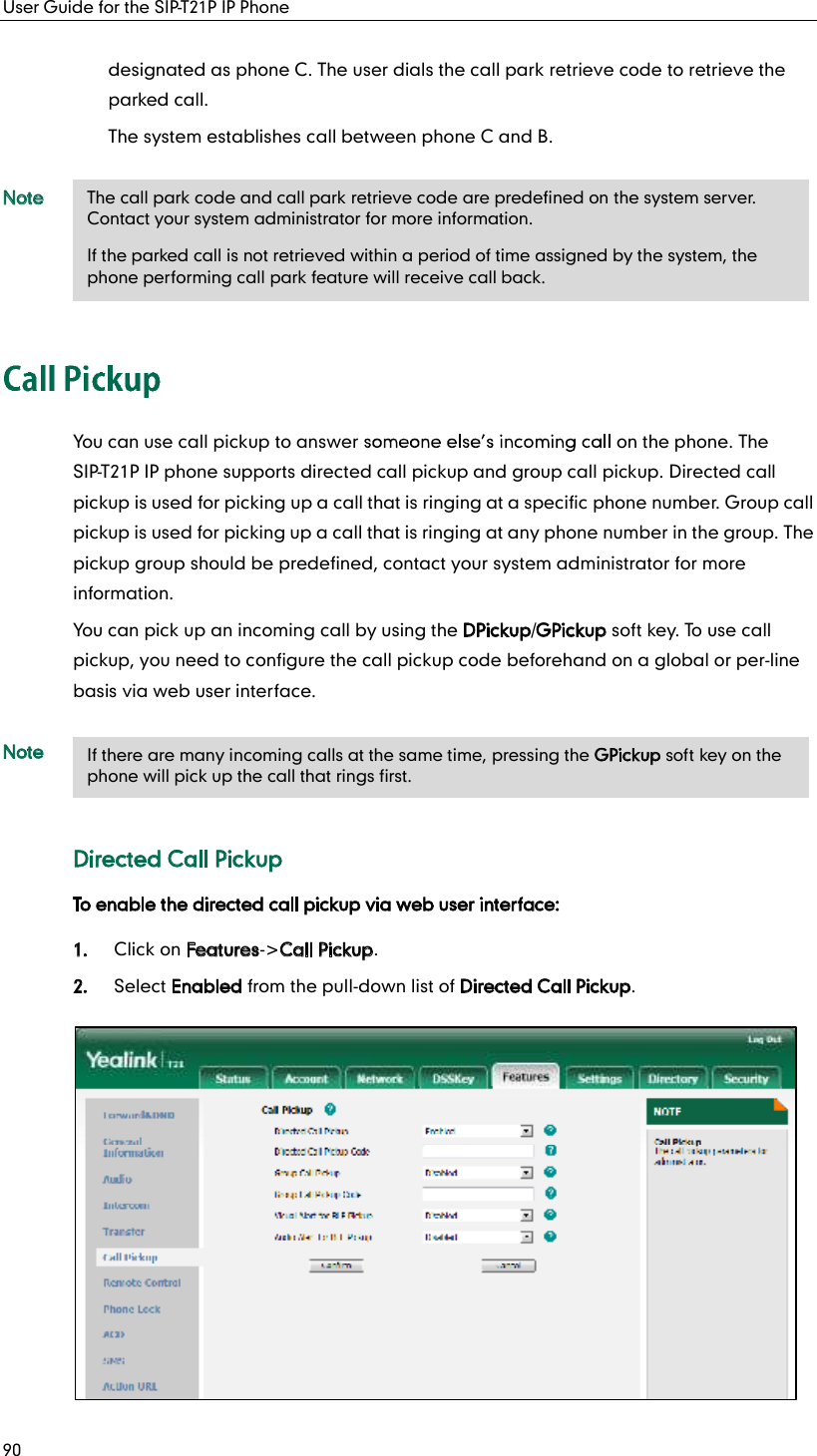 User Guide for the SIP-T21P IP Phone 90 designated as phone C. The user dials the call park retrieve code to retrieve the parked call. The system establishes call between phone C and B. Note You can use call pickup to answer   on the phone. The SIP-T21P IP phone supports directed call pickup and group call pickup. Directed call pickup is used for picking up a call that is ringing at a specific phone number. Group call pickup is used for picking up a call that is ringing at any phone number in the group. The pickup group should be predefined, contact your system administrator for more information. You can pick up an incoming call by using the DPickup/GPickup soft key. To use call pickup, you need to configure the call pickup code beforehand on a global or per-line basis via web user interface. Note Directed Call Pickup To enable the directed call pickup via web user interface: 1. Click on Features-&gt;Call Pickup. 2. Select Enabled from the pull-down list of Directed Call Pickup. The call park code and call park retrieve code are predefined on the system server. Contact your system administrator for more information. If the parked call is not retrieved within a period of time assigned by the system, the phone performing call park feature will receive call back. If there are many incoming calls at the same time, pressing the GPickup soft key on the phone will pick up the call that rings first. 