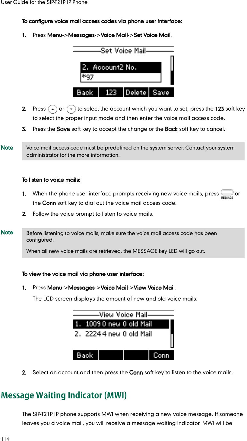 User Guide for the SIP-T21P IP Phone 114 To configure voice mail access codes via phone user interface: 1. Press Menu-&gt;Messages-&gt;Voice Mail-&gt;Set Voice Mail.  2. Press     or     to select the account which you want to set, press the 123 soft key to select the proper input mode and then enter the voice mail access code. 3. Press the Save soft key to accept the change or the Back soft key to cancel. Note To listen to voice mails: 1. When the phone user interface prompts receiving new voice mails, press      or the Conn soft key to dial out the voice mail access code. 2. Follow the voice prompt to listen to voice mails. Note To view the voice mail via phone user interface: 1. Press Menu-&gt;Messages-&gt;Voice Mail-&gt;View Voice Mail. The LCD screen displays the amount of new and old voice mails.  2. Select an account and then press the Conn soft key to listen to the voice mails. The SIP-T21P IP phone supports MWI when receiving a new voice message. If someone leaves you a voice mail, you will receive a message waiting indicator. MWI will be Voice mail access code must be predefined on the system server. Contact your system administrator for the more information. Before listening to voice mails, make sure the voice mail access code has been configured. When all new voice mails are retrieved, the MESSAGE key LED will go out. 