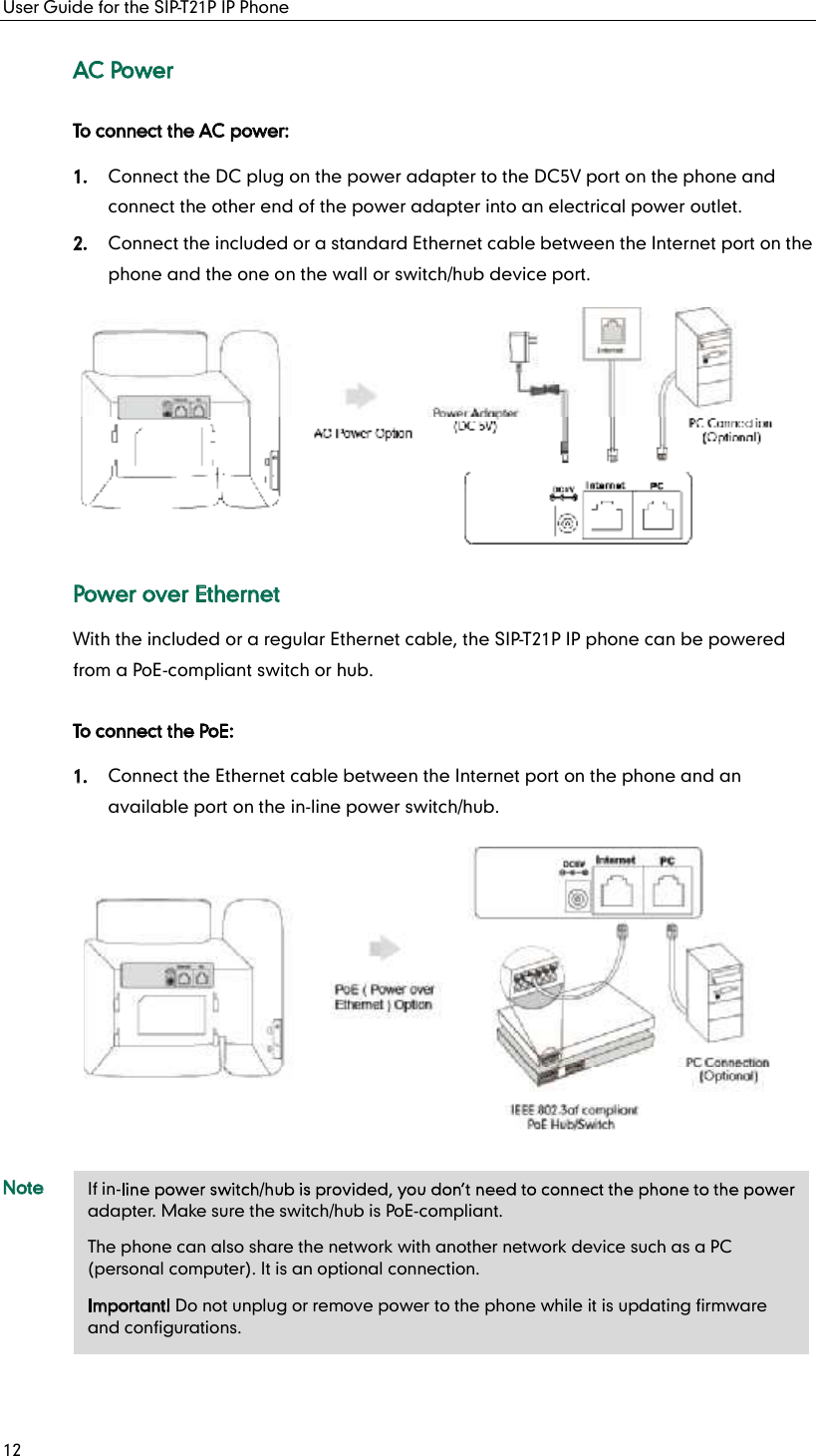 User Guide for the SIP-T21P IP Phone 12 AC Power To connect the AC power: 1. Connect the DC plug on the power adapter to the DC5V port on the phone and connect the other end of the power adapter into an electrical power outlet. 2. Connect the included or a standard Ethernet cable between the Internet port on the phone and the one on the wall or switch/hub device port.  Power over Ethernet With the included or a regular Ethernet cable, the SIP-T21P IP phone can be powered from a PoE-compliant switch or hub. To connect the PoE: 1. Connect the Ethernet cable between the Internet port on the phone and an available port on the in-line power switch/hub.  Note If in-adapter. Make sure the switch/hub is PoE-compliant. The phone can also share the network with another network device such as a PC (personal computer). It is an optional connection. Important! Do not unplug or remove power to the phone while it is updating firmware and configurations. 