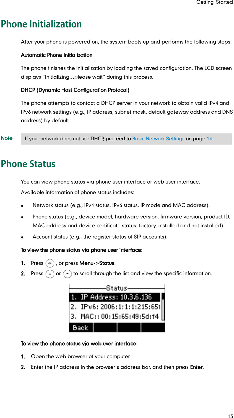 Getting Started 13 After your phone is powered on, the system boots up and performs the following steps: Automatic Phone Initialization The phone finishes the initialization by loading the saved configuration. The LCD screen p  DHCP (Dynamic Host Configuration Protocol) The phone attempts to contact a DHCP server in your network to obtain valid IPv4 and IPv6 network settings (e.g., IP address, subnet mask, default gateway address and DNS address) by default. Note You can view phone status via phone user interface or web user interface. Available information of phone status includes:  Network status (e.g., IPv4 status, IPv6 status, IP mode and MAC address).  Phone status (e.g., device model, hardware version, firmware version, product ID, MAC address and device certificate status: factory, installed and not installed).  Account status (e.g., the register status of SIP accounts). To view the phone status via phone user interface: 1. Press     , or press Menu-&gt;Status. 2. Press     or     to scroll through the list and view the specific information.  To view the phone status via web user interface: 1. Open the web browser of your computer. 2. Enter the IP addres , and then press Enter.    If your network does not use DHCP, proceed to Basic Network Settings on page 14. 