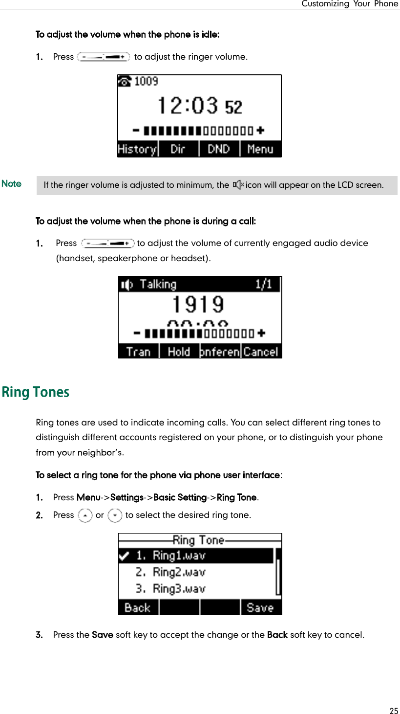 Customizing Your Phone 25 To adjust the volume when the phone is idle: 1. Press              to adjust the ringer volume.  Note To adjust the volume when the phone is during a call: 1. Press              to adjust the volume of currently engaged audio device (handset, speakerphone or headset).  Ring tones are used to indicate incoming calls. You can select different ring tones to distinguish different accounts registered on your phone, or to distinguish your phone . To select a ring tone for the phone via phone user interface: 1. Press Menu-&gt;Settings-&gt;Basic Setting-&gt;Ring Tone. 2. Press     or     to select the desired ring tone.  3. Press the Save soft key to accept the change or the Back soft key to cancel.    If the ringer volume is adjusted to minimum, the    icon will appear on the LCD screen. 
