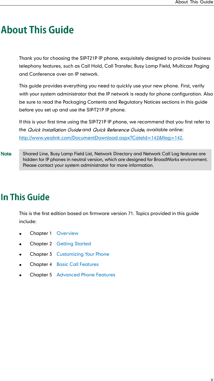 About This Guide v Thank you for choosing the SIP-T21P IP phone, exquisitely designed to provide business telephony features, such as Call Hold, Call Transfer, Busy Lamp Field, Multicast Paging and Conference over an IP network. This guide provides everything you need to quickly use your new phone. First, verify with your system administrator that the IP network is ready for phone configuration. Also be sure to read the Packaging Contents and Regulatory Notices sections in this guide before you set up and use the SIP-T21P IP phone. If this is your first time using the SIP-T21P IP phone, we recommend that you first refer to the   and  , available online: http://www.yealink.com/DocumentDownload.aspx?CateId=142&amp;flag=142. Note This is the first edition based on firmware version 71. Topics provided in this guide include:  Chapter 1  Overview  Chapter 2  Getting Started  Chapter 3   Customizing Your Phone  Chapter 4  Basic Call Features  Chapter 5  Advanced Phone Features     Shared Line, Busy Lamp Field List, Network Directory and Network Call Log features are hidden for IP phones in neutral version, which are designed for BroadWorks environment. Please contact your system administrator for more information. 