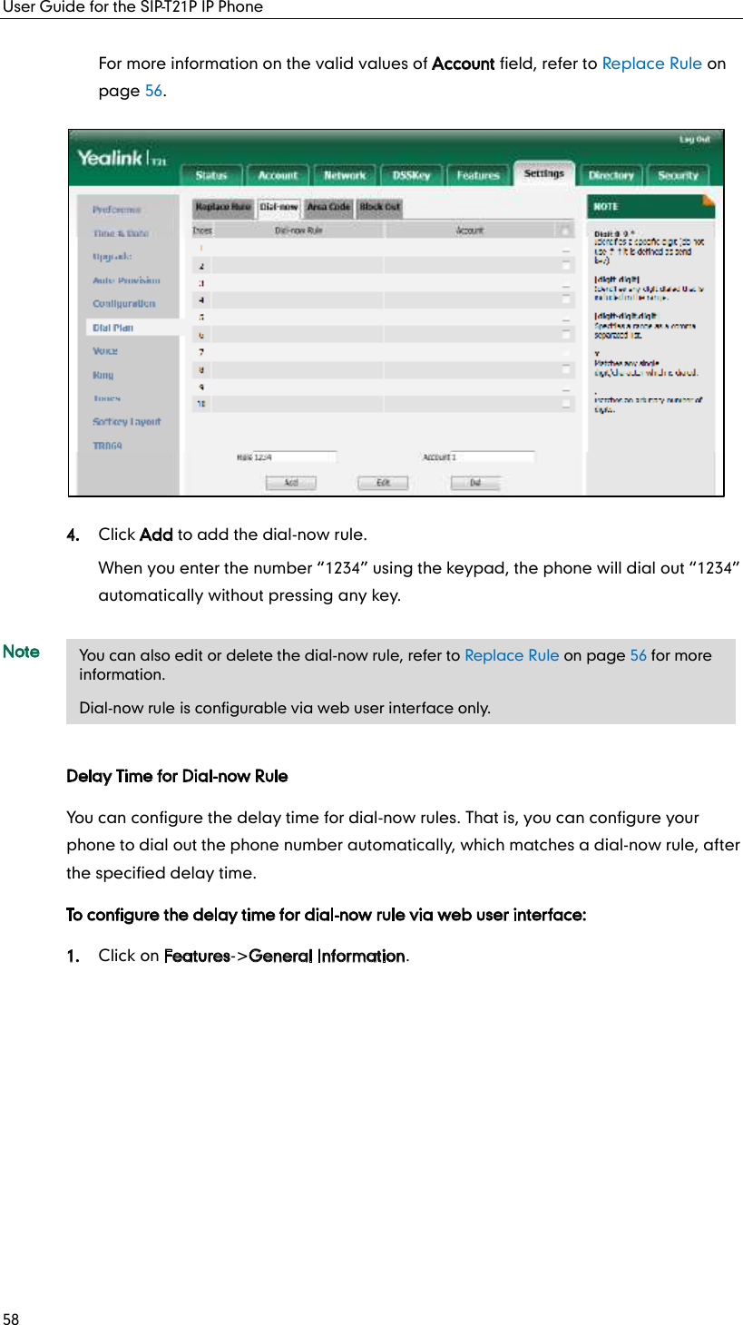 User Guide for the SIP-T21P IP Phone 58 For more information on the valid values of Account field, refer to Replace Rule on page 56.  4. Click Add to add the dial-now rule. When you enter the number  1234  using the keypad, the phone will dial out  1234  automatically without pressing any key. Note Delay Time for Dial-now Rule You can configure the delay time for dial-now rules. That is, you can configure your phone to dial out the phone number automatically, which matches a dial-now rule, after the specified delay time. To configure the delay time for dial-now rule via web user interface: 1. Click on Features-&gt;General Information.    You can also edit or delete the dial-now rule, refer to Replace Rule on page 56 for more information. Dial-now rule is configurable via web user interface only. 