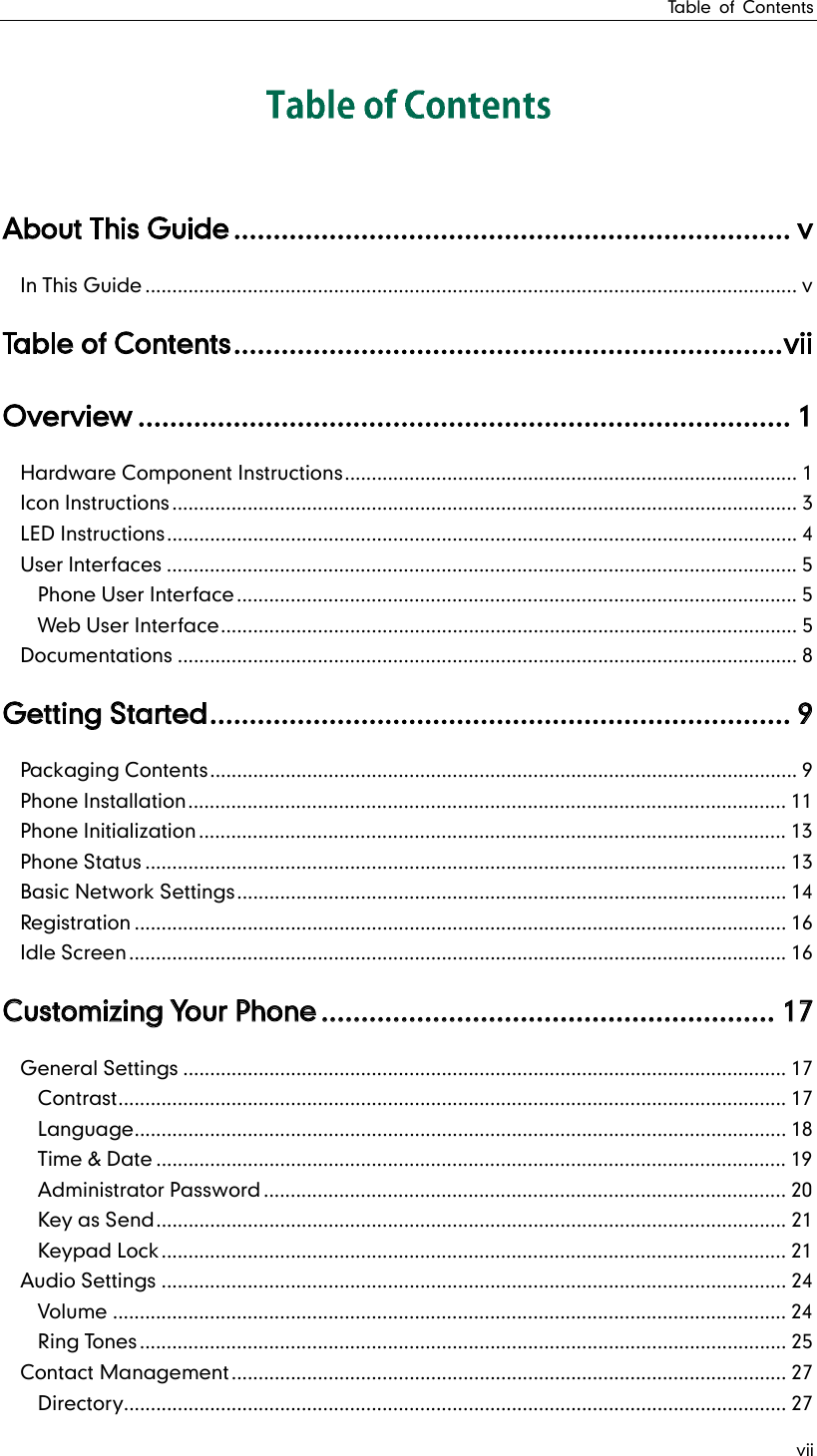 Table of Contents vii About This Guide ...................................................................... v In This Guide ......................................................................................................................... v Table of Contents ..................................................................... v i i  O v e r v i e w  .................................................................................. 1 Hardware Component Instructions .................................................................................... 1 Icon Instructions .................................................................................................................... 3 LED Instructions ..................................................................................................................... 4 User Interfaces ..................................................................................................................... 5 Phone User Interface ........................................................................................................ 5 Web User Interface ........................................................................................................... 5 Documentations ................................................................................................................... 8 Getting Started ......................................................................... 9 Packaging Contents ............................................................................................................. 9 Phone Installation ............................................................................................................... 11 Phone Initialization ............................................................................................................. 13 Phone Status ....................................................................................................................... 13 Basic Network Settings ...................................................................................................... 14 Registration ......................................................................................................................... 16 Idle Screen .......................................................................................................................... 16 Customizing Your Phone ......................................................... 17 General Settings ................................................................................................................ 17 Contrast ............................................................................................................................ 17 Language ......................................................................................................................... 18 Time &amp; Date ..................................................................................................................... 19 Administrator Password ................................................................................................. 20 Key as Send ..................................................................................................................... 21 Keypad Lock .................................................................................................................... 21 Audio Settings .................................................................................................................... 24 Volume ............................................................................................................................. 24 Ring Tones ........................................................................................................................ 25 Contact Management ....................................................................................................... 27 Directory........................................................................................................................... 27 