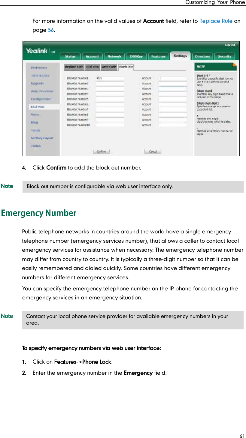 Customizing Your Phone 61 For more information on the valid values of Account field, refer to Replace Rule on page 56. 4. Click Confirm to add the block out number. Note Public telephone networks in countries around the world have a single emergency telephone number (emergency services number), that allows a caller to contact local emergency services for assistance when necessary. The emergency telephone number may differ from country to country. It is typically a three-digit number so that it can be easily remembered and dialed quickly. Some countries have different emergency numbers for different emergency services. You can specify the emergency telephone number on the IP phone for contacting the emergency services in an emergency situation. Note To specify emergency numbers via web user interface: 1. Click on Features-&gt;Phone Lock. 2. Enter the emergency number in the Emergency field.     Contact your local phone service provider for available emergency numbers in your area. Block out number is configurable via web user interface only. 