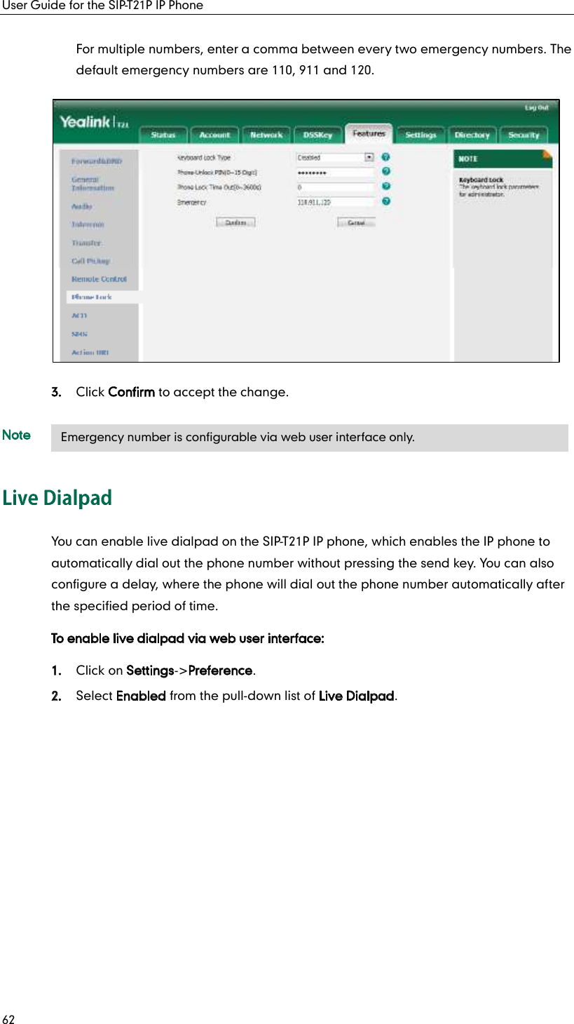 User Guide for the SIP-T21P IP Phone 62 For multiple numbers, enter a comma between every two emergency numbers. The default emergency numbers are 110, 911 and 120. 3. Click Confirm to accept the change. Note You can enable live dialpad on the SIP-T21P IP phone, which enables the IP phone to automatically dial out the phone number without pressing the send key. You can also configure a delay, where the phone will dial out the phone number automatically after the specified period of time. To enable live dialpad via web user interface: 1. Click on Settings-&gt;Preference. 2. Select Enabled from the pull-down list of Live Dialpad.    Emergency number is configurable via web user interface only. 