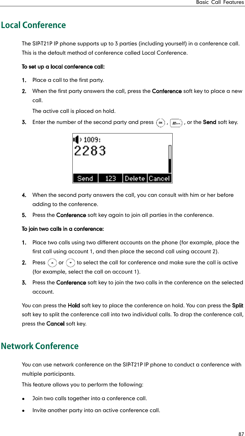 Basic Call Features 87 The SIP-T21P IP phone supports up to 3 parties (including yourself) in a conference call. This is the default method of conference called Local Conference. To set up a local conference call: 1. Place a call to the first party. 2. When the first party answers the call, press the Conference soft key to place a new call. The active call is placed on hold. 3. Enter the number of the second party and press     ,      , or the Send soft key.  4. When the second party answers the call, you can consult with him or her before adding to the conference. 5. Press the Conference soft key again to join all parties in the conference. To join two calls in a conference: 1. Place two calls using two different accounts on the phone (for example, place the first call using account 1, and then place the second call using account 2). 2. Press     or     to select the call for conference and make sure the call is active (for example, select the call on account 1). 3. Press the Conference soft key to join the two calls in the conference on the selected account. You can press the Hold soft key to place the conference on hold. You can press the Split soft key to split the conference call into two individual calls. To drop the conference call, press the Cancel soft key. You can use network conference on the SIP-T21P IP phone to conduct a conference with multiple participants. This feature allows you to perform the following:  Join two calls together into a conference call.  Invite another party into an active conference call. 