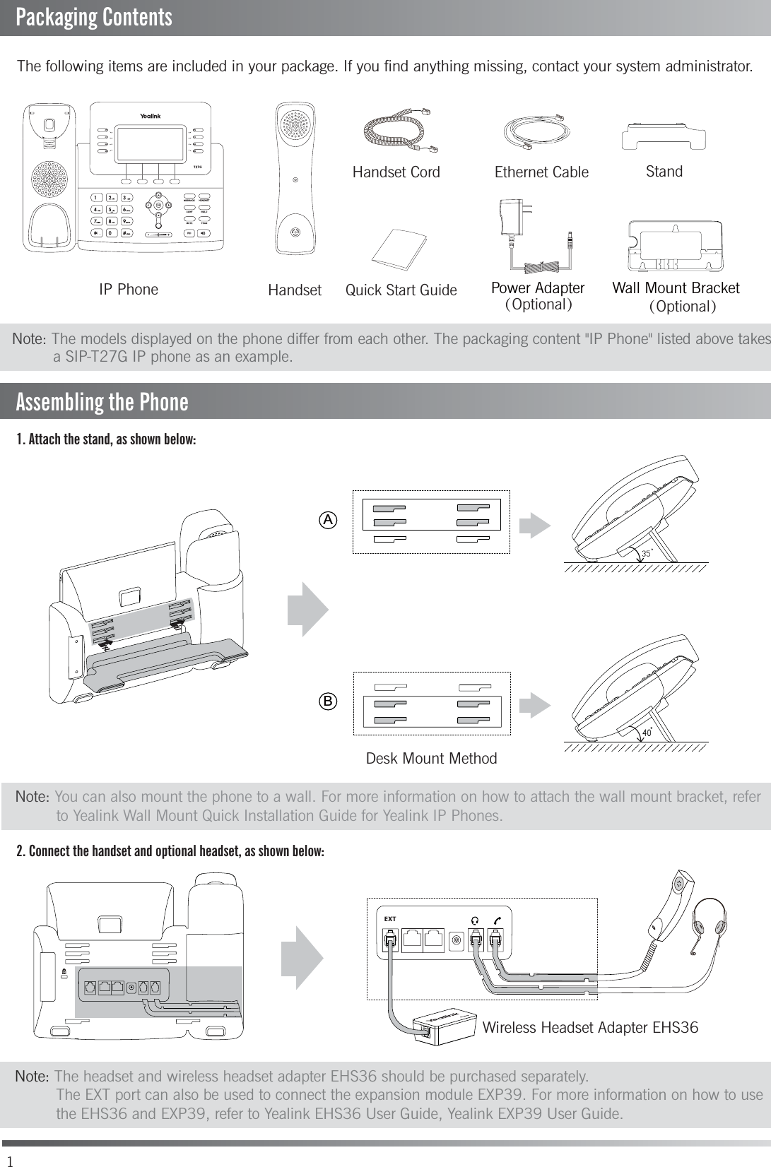 1. Attach the stand, as shown below:2. Connect the handset and optional headset, as shown below:The following items are included in your package. If you find anything missing, contact your system administrator.（Optional）（Optional）StandHandset CordHandsetIP PhoneEthernet CableDesk Mount MethodWall Mount BracketPower Adapter1Quick Start GuidePackaging ContentsNote: The headset and wireless headset adapter EHS36 should be purchased separately.         The EXT port can also be used to connect the expansion module EXP39. For more information on how to use         the EHS36 and EXP39, refer to Yealink EHS36 User Guide, Yealink EXP39 User Guide.Note: You can also mount the phone to a wall. For more information on how to attach the wall mount bracket, refer          to Yealink Wall Mount Quick Installation Guide for Yealink IP Phones.ABNote: The models displayed on the phone differ from each other. The packaging content &quot;IP Phone&quot; listed above takes          a SIP-T27G IP phone as an example. Assembling the PhoneWireless Headset Adapter EHS36