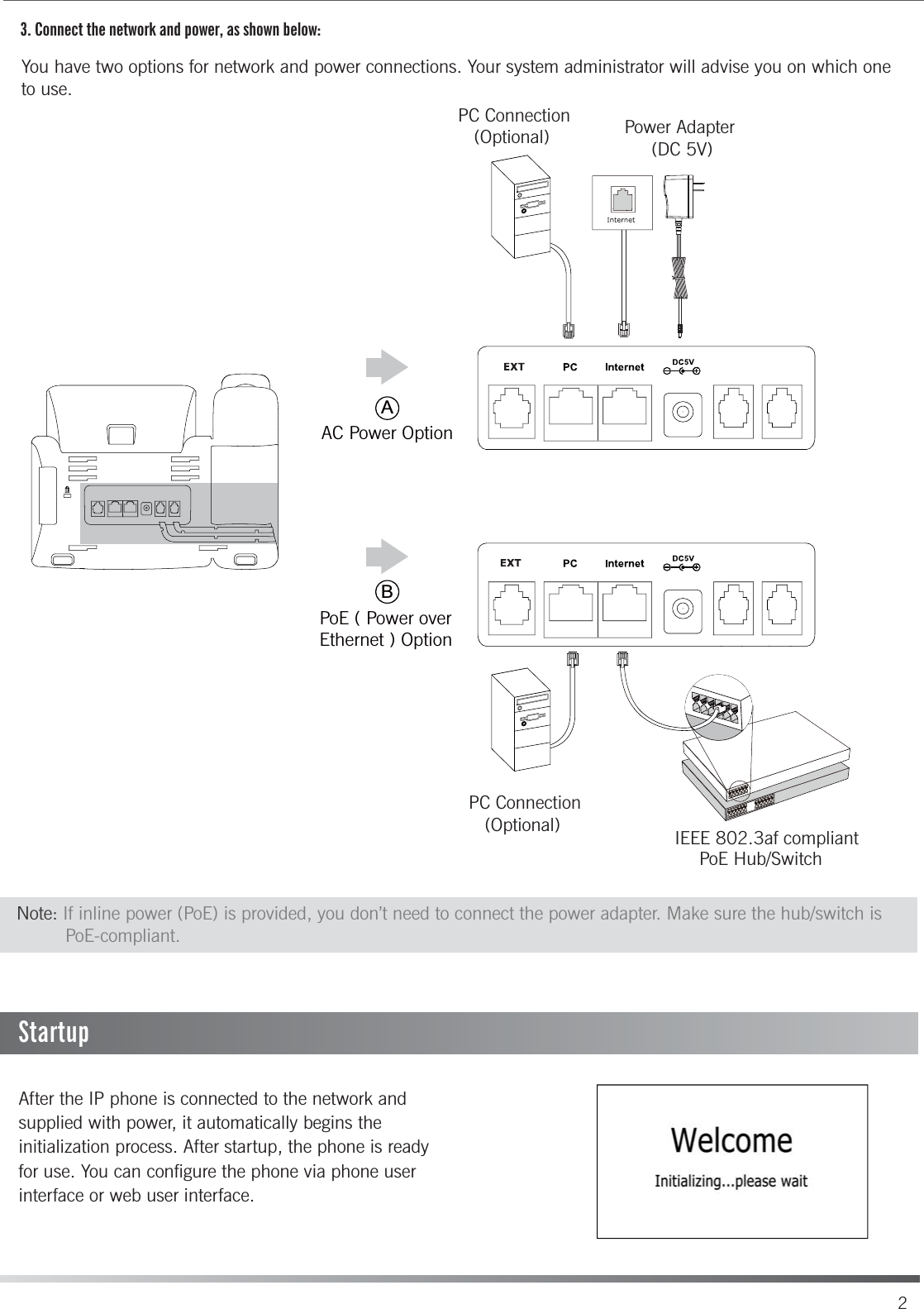 3. Connect the network and power, as shown below:You have two options for network and power connections. Your system administrator will advise you on which one to use.After the IP phone is connected to the network and supplied with power, it automatically begins the initialization process. After startup, the phone is readyfor use. You can configure the phone via phone user interface or web user interface.PC Connection   (Optional) IEEE 802.3af compliantPoE Hub/SwitchNote: If inline power (PoE) is provided, you don’t need to connect the power adapter. Make sure the hub/switch is          PoE-compliant.StartupABAC Power OptionPoE ( Power over Ethernet ) OptionPC Connection   (Optional) Power Adapter     (DC 5V)2