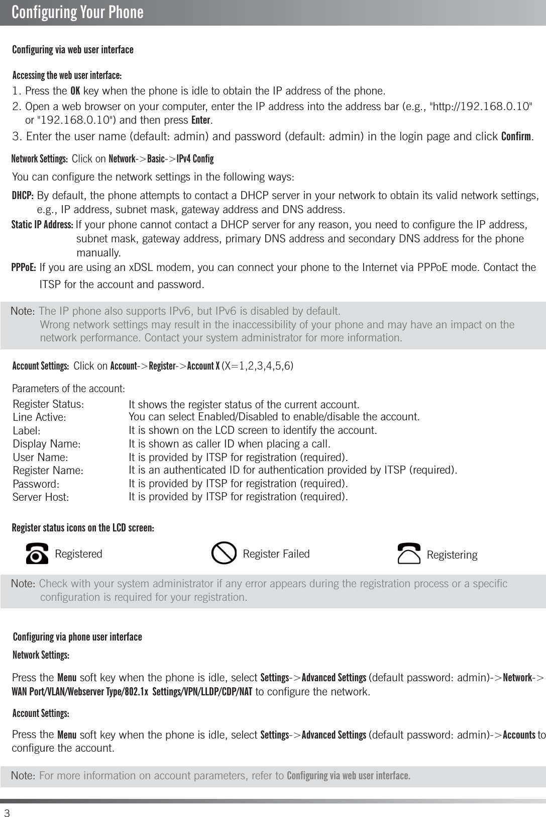 3Accessing the web user interface:Account Settings:  Click on Account-&gt;Register-&gt;Account X (X=1,2,3,4,5,6)Parameters of the account:Network Settings:Account Settings:Configuring via phone user interfaceConfiguring via web user interfaceRegister status icons on the LCD screen:1. Press the OK key when the phone is idle to obtain the IP address of the phone. You can configure the network settings in the following ways:It shows the register status of the current account.You can select Enabled/Disabled to enable/disable the account.It is shown on the LCD screen to identify the account.It is shown as caller ID when placing a call.It is provided by ITSP for registration (required).It is an authenticated ID for authentication provided by ITSP (required).It is provided by ITSP for registration (required).It is provided by ITSP for registration (required).DHCP: By default, the phone attempts to contact a DHCP server in your network to obtain its valid network settings, Static IP Address: If your phone cannot contact a DHCP server for any reason, you need to configure the IP address, PPPoE: If you are using an xDSL modem, you can connect your phone to the Internet via PPPoE mode. Contact the Press the Menu soft key when the phone is idle, select Settings-&gt;Advanced Settings (default password: admin)-&gt;Network-&gt;WAN Port/VLAN/Webserver Type/802.1x  Settings/VPN/LLDP/CDP/NAT to configure the network.Press the Menu soft key when the phone is idle, select Settings-&gt;Advanced Settings (default password: admin)-&gt;Accounts toconfigure the account. 2. Open a web browser on your computer, enter the IP address into the address bar (e.g., &quot;http://192.168.0.10&quot;    or &quot;192.168.0.10&quot;) and then press Enter.Register Status:            Line Active:Label:Display Name: User Name: Register Name: Password: Server Host: 3. Enter the user name (default: admin) and password (default: admin) in the login page and click Confirm.Network Settings: Click on Network-&gt;Basic-&gt;IPv4 ConfigRegistered Register Failed RegisteringConfiguring Your PhoneNote: The IP phone also supports IPv6, but IPv6 is disabled by default.         Wrong network settings may result in the inaccessibility of your phone and may have an impact on the          network performance. Contact your system administrator for more information.Note: Check with your system administrator if any error appears during the registration process or a specific          configuration is required for your registration.Note: For more information on account parameters, refer to Configuring via web user interface.e.g., IP address, subnet mask, gateway address and DNS address.subnet mask, gateway address, primary DNS address and secondary DNS address for the phone manually.ITSP for the account and password.
