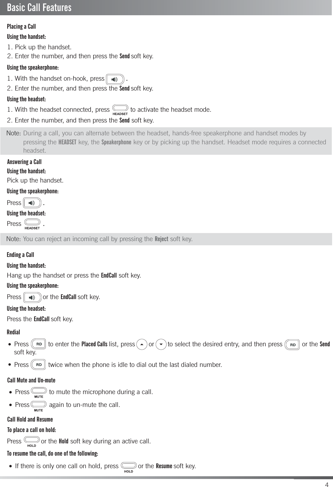 4Placing a CallAnswering a CallEnding a CallCall Mute and Un-muteRedialCall Hold and ResumeTo place a call on hold:Using the handset:Using the speakerphone:Using the headset:Using the handset:Using the speakerphone:Using the headset:Using the handset:Using the speakerphone:Using the headset:1. With the handset on-hook, press           .1. Pick up the handset.2. Enter the number, and then press the Send soft key. 1. With the headset connected, press  to activate the headset mode.2. Enter the number, and then press the Send soft key.2. Enter the number, and then press the Send soft key.Pick up the handset.Press           .Hang up the handset or press the EndCall soft key.Press           .Press or the EndCall soft key.Press the EndCall soft key.Press to enter the Placed Calls list, press  or to select the desired entry, and then press or the Sendsoft key.Press          twice when the phone is idle to dial out the last dialed number.To resume the call, do one of the following:Press          to mute the microphone during a call.Press          again to un-mute the call.If there is only one call on hold, press  or the Resume soft key.Press          or the Hold soft key during an active call.Basic Call FeaturesNote: During a call, you can alternate between the headset, hands-free speakerphone and handset modes by Note: You can reject an incoming call by pressing the Reject soft key.pressing the HEADSET key, the Speakerphone key or by picking up the handset. Headset mode requires a connected headset.