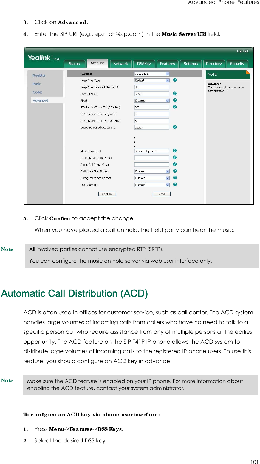 Advanced Phone Features 101 3. Click on Advanced. 4. Enter the SIP URI (e.g., sip:moh@sip.com) in the Music Server URI field.  5. Click Confirm to accept the change. When you have placed a call on hold, the held party can hear the music. Note Automatic Call Distribution (ACD) ACD is often used in offices for customer service, such as call center. The ACD system handles large volumes of incoming calls from callers who have no need to talk to a specific person but who require assistance from any of multiple persons at the earliest opportunity. The ACD feature on the SIP-T41P IP phone allows the ACD system to distribute large volumes of incoming calls to the registered IP phone users. To use this feature, you should configure an ACD key in advance. Note To configure an ACD key via phone user interface: 1. Press Menu-&gt;Features-&gt;DSS Keys. 2. Select the desired DSS key. All involved parties cannot use encrypted RTP (SRTP). You can configure the music on hold server via web user interface only. Make sure the ACD feature is enabled on your IP phone. For more information about enabling the ACD feature, contact your system administrator. 
