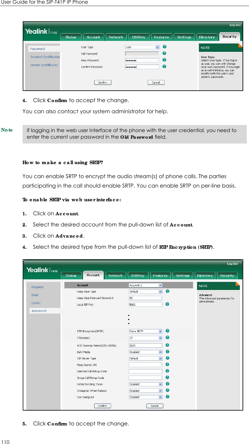 User Guide for the SIP-T41P IP Phone 110  4. Click Confirm to accept the change. You can also contact your system administrator for help. Note How to make a call using SRTP? You can enable SRTP to encrypt the audio stream(s) of phone calls. The parties participating in the call should enable SRTP. You can enable SRTP on per-line basis. To enable SRTP via web user interface: 1. Click on Account. 2. Select the desired account from the pull-down list of Account. 3. Click on Advanced. 4. Select the desired type from the pull-down list of RTP Encryption (SRTP).  5. Click Confirm to accept the change.   If logging in the web user interface of the phone with the user credential, you need to enter the current user password in the Old Password field. 