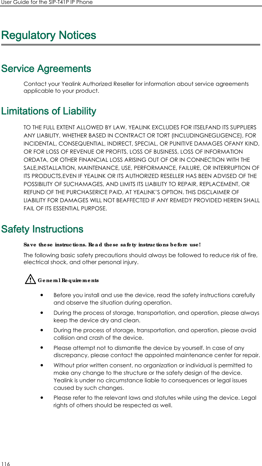 User Guide for the SIP-T41P IP Phone 116 Regulatory Notices Service Agreements Contact your Yealink Authorized Reseller for information about service agreements applicable to your product. Limitations of Liability TO THE FULL EXTENT ALLOWED BY LAW, YEALINK EXCLUDES FOR ITSELFAND ITS SUPPLIERS ANY LIABILITY, WHETHER BASED IN CONTRACT OR TORT (INCLUDINGNEGLIGENCE), FOR INCIDENTAL, CONSEQUENTIAL, INDIRECT, SPECIAL, OR PUNITIVE DAMAGES OFANY KIND, OR FOR LOSS OF REVENUE OR PROFITS, LOSS OF BUSINESS, LOSS OF INFORMATION ORDATA, OR OTHER FINANCIAL LOSS ARISING OUT OF OR IN CONNECTION WITH THE SALE,INSTALLATION, MAINTENANCE, USE, PERFORMANCE, FAILURE, OR INTERRUPTION OF ITS PRODUCTS,EVEN IF YEALINK OR ITS AUTHORIZED RESELLER HAS BEEN ADVISED OF THE POSSIBILITY OF SUCHAMAGES, AND LIMITS ITS LIABILITY TO REPAIR, REPLACEMENT, OR REFUND OF THE PURCHASERICE PAID, AT YEALINK’S OPTION. THIS DISCLAIMER OF LIABILITY FOR DAMAGES WILL NOT BEAFFECTED IF ANY REMEDY PROVIDED HEREIN SHALL FAIL OF ITS ESSENTIAL PURPOSE. Safety Instructions Save these instructions. Read these safety instructions before use! The following basic safety precautions should always be followed to reduce risk of fire, electrical shock, and other personal injury. General Requirements z Before you install and use the device, read the safety instructions carefully and observe the situation during operation. z During the process of storage, transportation, and operation, please always keep the device dry and clean. z During the process of storage, transportation, and operation, please avoid collision and crash of the device. z Please attempt not to dismantle the device by yourself. In case of any discrepancy, please contact the appointed maintenance center for repair. z Without prior written consent, no organization or individual is permitted to make any change to the structure or the safety design of the device. Yealink is under no circumstance liable to consequences or legal issues caused by such changes. z Please refer to the relevant laws and statutes while using the device. Legal rights of others should be respected as well.   