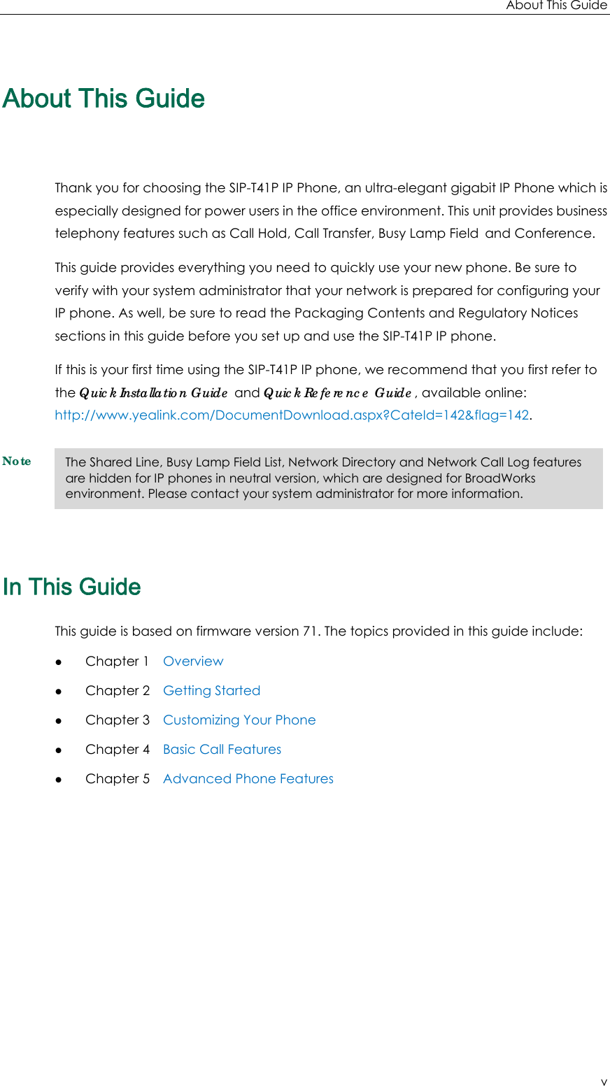 About This Guide v About This Guide Thank you for choosing the SIP-T41P IP Phone, an ultra-elegant gigabit IP Phone which is especially designed for power users in the office environment. This unit provides business telephony features such as Call Hold, Call Transfer, Busy Lamp Field and Conference. This guide provides everything you need to quickly use your new phone. Be sure to verify with your system administrator that your network is prepared for configuring your IP phone. As well, be sure to read the Packaging Contents and Regulatory Notices sections in this guide before you set up and use the SIP-T41P IP phone. If this is your first time using the SIP-T41P IP phone, we recommend that you first refer to the Quick Installation Guide and Quick Reference Guide, available online: http://www.yealink.com/DocumentDownload.aspx?CateId=142&amp;flag=142. Note In This Guide This guide is based on firmware version 71. The topics provided in this guide include: z Chapter 1    Overview z Chapter 2    Getting Started z Chapter 3    Customizing Your Phone z Chapter 4    Basic Call Features z Chapter 5    Advanced Phone Features The Shared Line, Busy Lamp Field List, Network Directory and Network Call Log features are hidden for IP phones in neutral version, which are designed for BroadWorks environment. Please contact your system administrator for more information. 