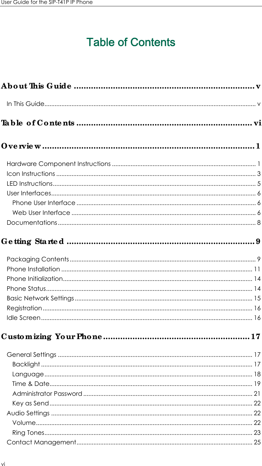 User Guide for the SIP-T41P IP Phone vi Table of Contents About This Guide .......................................................................... vIn This Guide............................................................................................................................. vTable of Contents ........................................................................ viOverview ....................................................................................... 1Hardware Component Instructions ..................................................................................... 1Icon Instructions ...................................................................................................................... 3LED Instructions ........................................................................................................................ 5User Interfaces ......................................................................................................................... 6Phone User Interface .......................................................................................................... 6Web User Interface ............................................................................................................. 6Documentations ..................................................................................................................... 8Getting Started ............................................................................. 9Packaging Contents .............................................................................................................. 9Phone Installation ................................................................................................................. 11Phone Initialization ................................................................................................................ 14Phone Status .......................................................................................................................... 14Basic Network Settings ......................................................................................................... 15Registration ............................................................................................................................ 16Idle Screen ............................................................................................................................. 16Customizing Your Phone............................................................ 17General Settings ................................................................................................................... 17Backlight ............................................................................................................................. 17Language ........................................................................................................................... 18Time &amp; Date........................................................................................................................ 19Administrator Password .................................................................................................... 21Key as Send ........................................................................................................................ 22Audio Settings ....................................................................................................................... 22Volu me ................................................................................................................................ 22Ring Tones ........................................................................................................................... 23Contact Management ........................................................................................................ 25