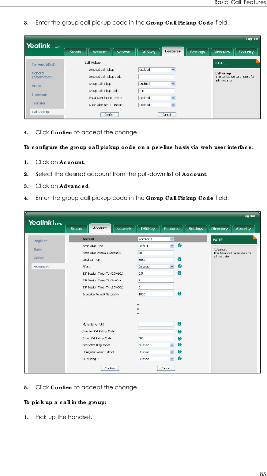 Basic Call Features 85 3. Enter the group call pickup code in the Group Call Pickup Code field.  4. Click Confirm to accept the change. To configure the group call pickup code on a per-line basis via web user interface: 1. Click on Account. 2. Select the desired account from the pull-down list of Account. 3. Click on Advanced. 4. Enter the group call pickup code in the Group Call Pickup Code field.  5. Click Confirm to accept the change. To pick up a call in the group: 1. Pick up the handset.   
