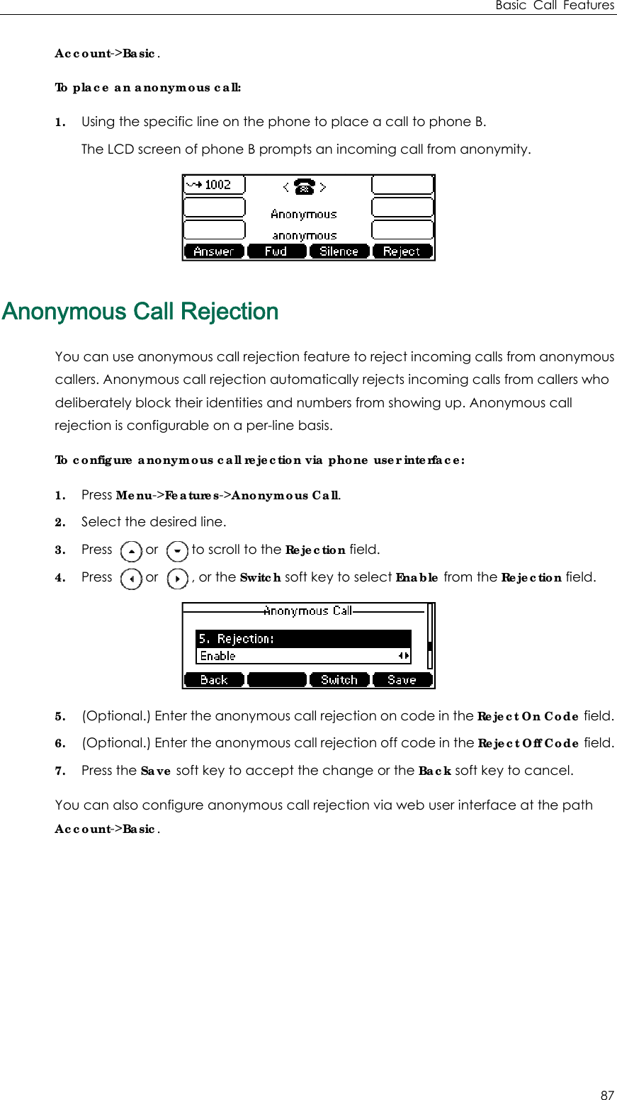AnAccountTo place1. UsingThe nonymouYou cancallers. AdeliberarejectionTo config1. Pres2. Sele3. Pres4. Pres5. (Op6. (Op7. PresYou canAccountt-&gt;Basic. e an anonymg the specificLCD screen ous Call Rn use anonymAnonymous cately block thn is configuragure anonyms Menu-&gt;Feaect the desires     or     s     or     tional.) Entertional.) Enters the Save son also configut-&gt;Basic.  mous call: c line on the of phone B pRejectiomous call rejecall rejectionheir identities able on a permous call rejeatures-&gt;Anoned line.  to scroll to t , or the Switcr the anonymr the anonymoft key to accure anonymo phone to plaprompts an inn ection feature automatica and numberr-line basis. ection via phymous Call. he Rejectionch soft key tomous call rejecmous call rejecept the chaous call rejecace a call toncoming call e to reject incally rejects incrs from showione user inte field. o select Enabction on codction off codange or the Bction via web Bao phone B.  from anonym coming calls coming calls ng up. Anonerface: ble from the R de in the Rejede in the RejeBack soft key  user interfacasic Call Feamity.  from anonymfrom callers wymous call Rejection fielect On Code ect Off Code  to cancel. ce at the patatures 87 mous who d.  field.  field. th 