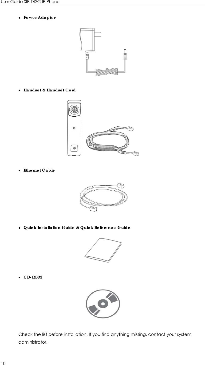 User Guide SIP-T42G IP Phone 10 z  Power Adapter  z   Handset &amp; Handset Cord     z  Ethernet Cable  z   Quick Installation Guide &amp; Quick Reference Guide  z  CD-ROM  Check the list before installation. If you find anything missing, contact your system administrator. 