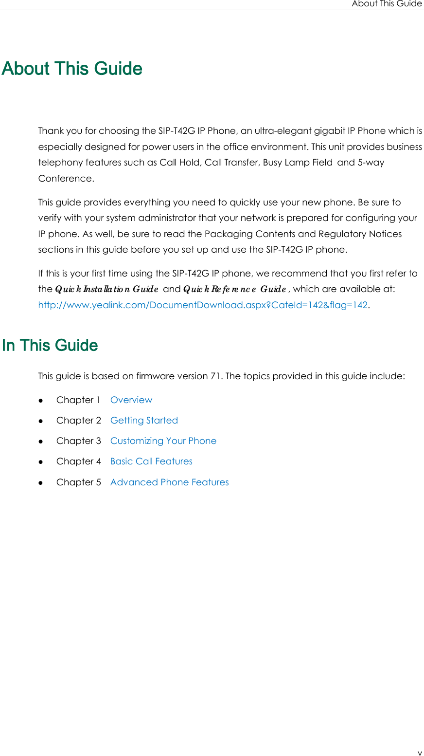 About This Guide v About This Guide Thank you for choosing the SIP-T42G IP Phone, an ultra-elegant gigabit IP Phone which is especially designed for power users in the office environment. This unit provides business telephony features such as Call Hold, Call Transfer, Busy Lamp Field and 5-way Conference. This guide provides everything you need to quickly use your new phone. Be sure to verify with your system administrator that your network is prepared for configuring your IP phone. As well, be sure to read the Packaging Contents and Regulatory Notices sections in this guide before you set up and use the SIP-T42G IP phone. If this is your first time using the SIP-T42G IP phone, we recommend that you first refer to the Quick Installation Guide and Quick Reference Guide, which are available at: http://www.yealink.com/DocumentDownload.aspx?CateId=142&amp;flag=142. In This Guide This guide is based on firmware version 71. The topics provided in this guide include: z Chapter 1    Overview z Chapter 2    Getting Started z Chapter 3    Customizing Your Phone z Chapter 4    Basic Call Features z Chapter 5    Advanced Phone Features  
