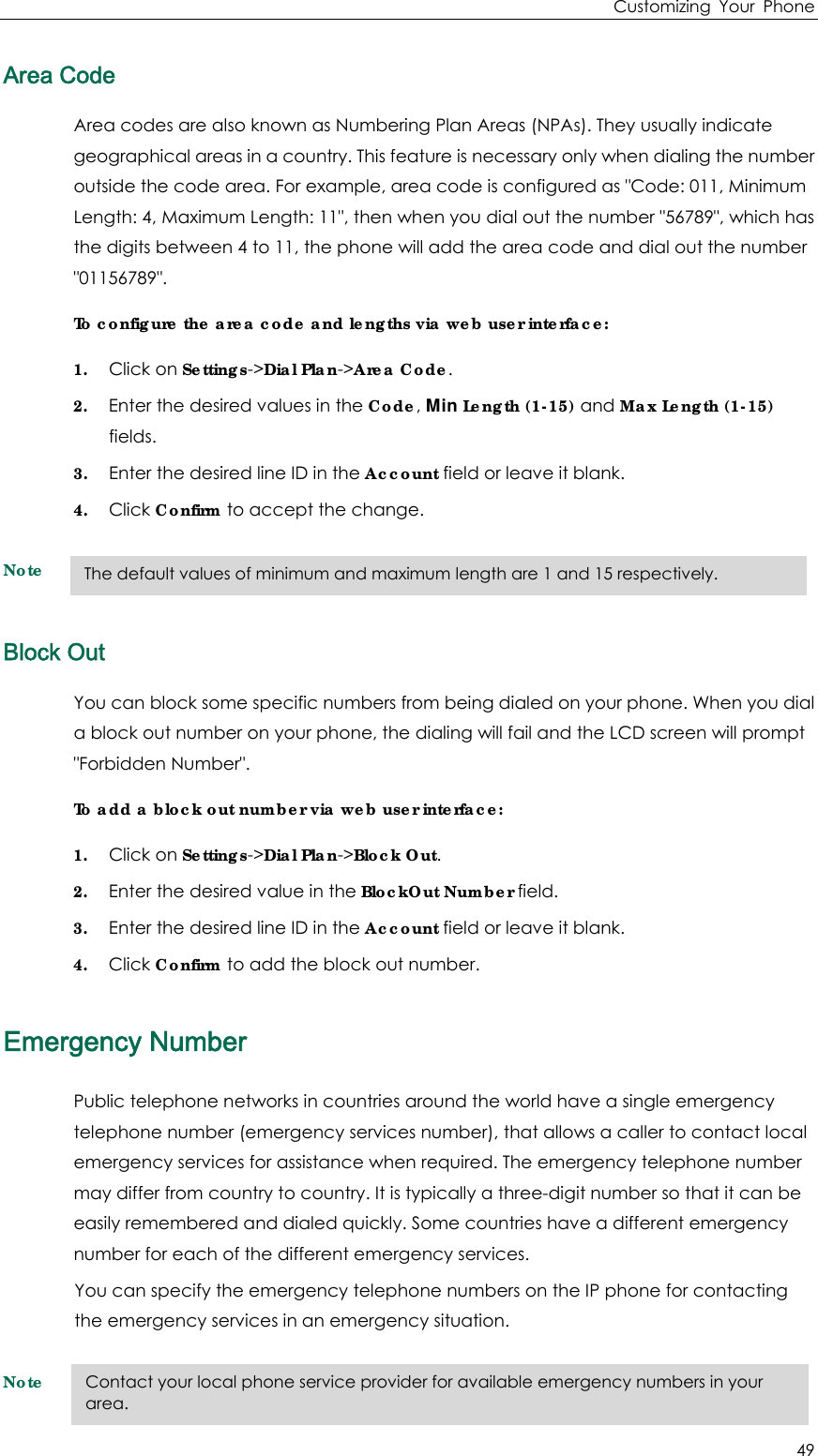 Customizing Your Phone 49 Area Code Area codes are also known as Numbering Plan Areas (NPAs). They usually indicate geographical areas in a country. This feature is necessary only when dialing the number outside the code area. For example, area code is configured as &quot;Code: 011, Minimum Length: 4, Maximum Length: 11&quot;, then when you dial out the number &quot;56789&quot;, which has the digits between 4 to 11, the phone will add the area code and dial out the number &quot;01156789&quot;. To configure the area code and lengths via web user interface: 1. Click on Settings-&gt;Dial Plan-&gt;Area Code. 2. Enter the desired values in the Code, Min Length (1-15) and Max Length (1-15) fields. 3. Enter the desired line ID in the Account field or leave it blank. 4. Click Confirm to accept the change. Note  Block Out You can block some specific numbers from being dialed on your phone. When you dial a block out number on your phone, the dialing will fail and the LCD screen will prompt &quot;Forbidden Number&quot;. To add a block out number via web user interface: 1. Click on Settings-&gt;Dial Plan-&gt;Block Out. 2. Enter the desired value in the BlockOut Number field. 3. Enter the desired line ID in the Account field or leave it blank. 4. Click Confirm to add the block out number. Emergency Number Public telephone networks in countries around the world have a single emergency telephone number (emergency services number), that allows a caller to contact local emergency services for assistance when required. The emergency telephone number may differ from country to country. It is typically a three-digit number so that it can be easily remembered and dialed quickly. Some countries have a different emergency number for each of the different emergency services. You can specify the emergency telephone numbers on the IP phone for contacting the emergency services in an emergency situation. Note The default values of minimum and maximum length are 1 and 15 respectively. Contact your local phone service provider for available emergency numbers in your area. 