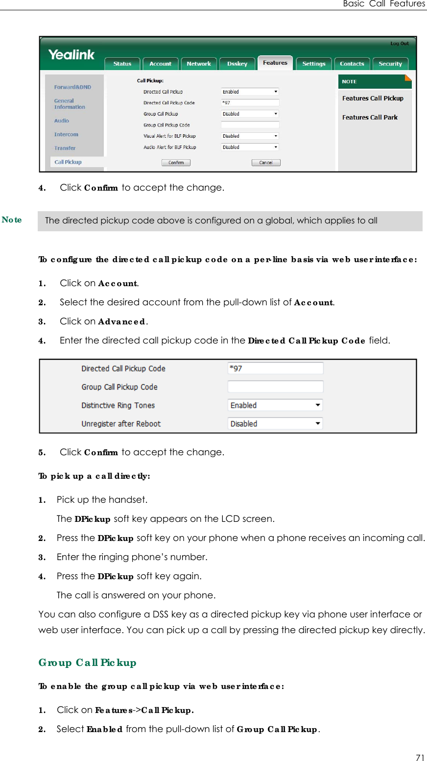 Basic Call Features 71  4. Click Confirm to accept the change. Note To configure the directed call pickup code on a per-line basis via web user interface: 1. Click on Account. 2. Select the desired account from the pull-down list of Account. 3. Click on Advanced. 4. Enter the directed call pickup code in the Directed Call Pickup Code field.  5. Click Confirm to accept the change. To pick up a call directly:   1. Pick up the handset. The DPickup soft key appears on the LCD screen. 2. Press the DPickup soft key on your phone when a phone receives an incoming call. 3. Enter the ringing phone’s number. 4. Press the DPickup soft key again. The call is answered on your phone. You can also configure a DSS key as a directed pickup key via phone user interface or web user interface. You can pick up a call by pressing the directed pickup key directly. Group Call Pickup To enable the group call pickup via web user interface: 1. Click on Features-&gt;Call Pickup. 2. Select Enabled from the pull-down list of Group Call Pickup. The directed pickup code above is configured on a global, which applies to all 