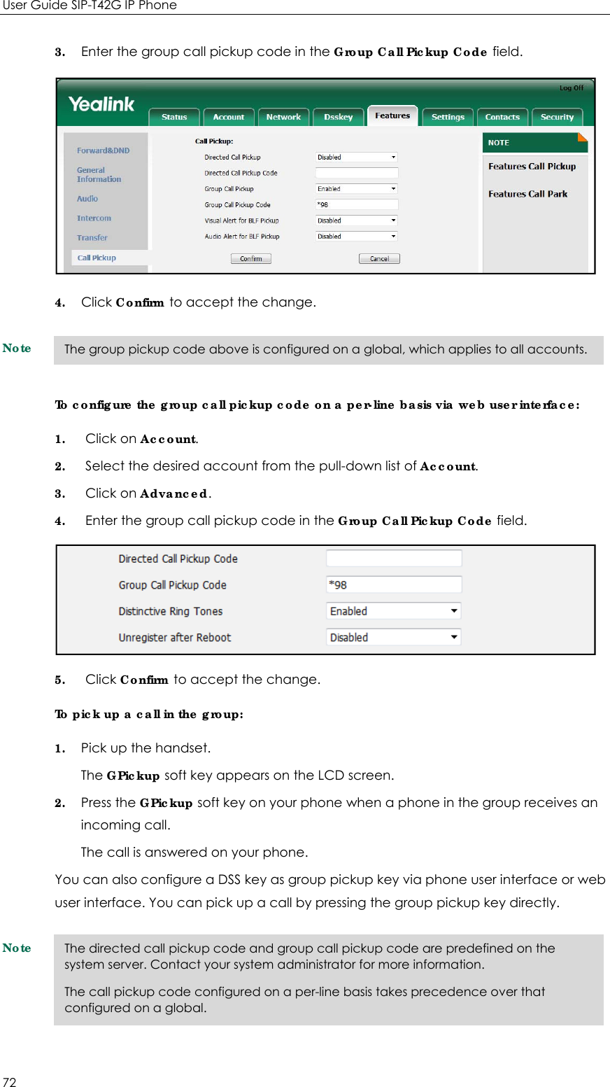User Guide SIP-T42G IP Phone 72 3. Enter the group call pickup code in the Group Call Pickup Code field.  4. Click Confirm to accept the change. Note To configure the group call pickup code on a per-line basis via web user interface: 1. Click on Account. 2. Select the desired account from the pull-down list of Account. 3. Click on Advanced. 4. Enter the group call pickup code in the Group Call Pickup Code field.  5. Click Confirm to accept the change. To pick up a call in the group: 1. Pick up the handset. The GPickup soft key appears on the LCD screen. 2. Press the GPickup soft key on your phone when a phone in the group receives an incoming call. The call is answered on your phone. You can also configure a DSS key as group pickup key via phone user interface or web user interface. You can pick up a call by pressing the group pickup key directly. Note  The directed call pickup code and group call pickup code are predefined on the system server. Contact your system administrator for more information. The call pickup code configured on a per-line basis takes precedence over that configured on a global. The group pickup code above is configured on a global, which applies to all accounts. 
