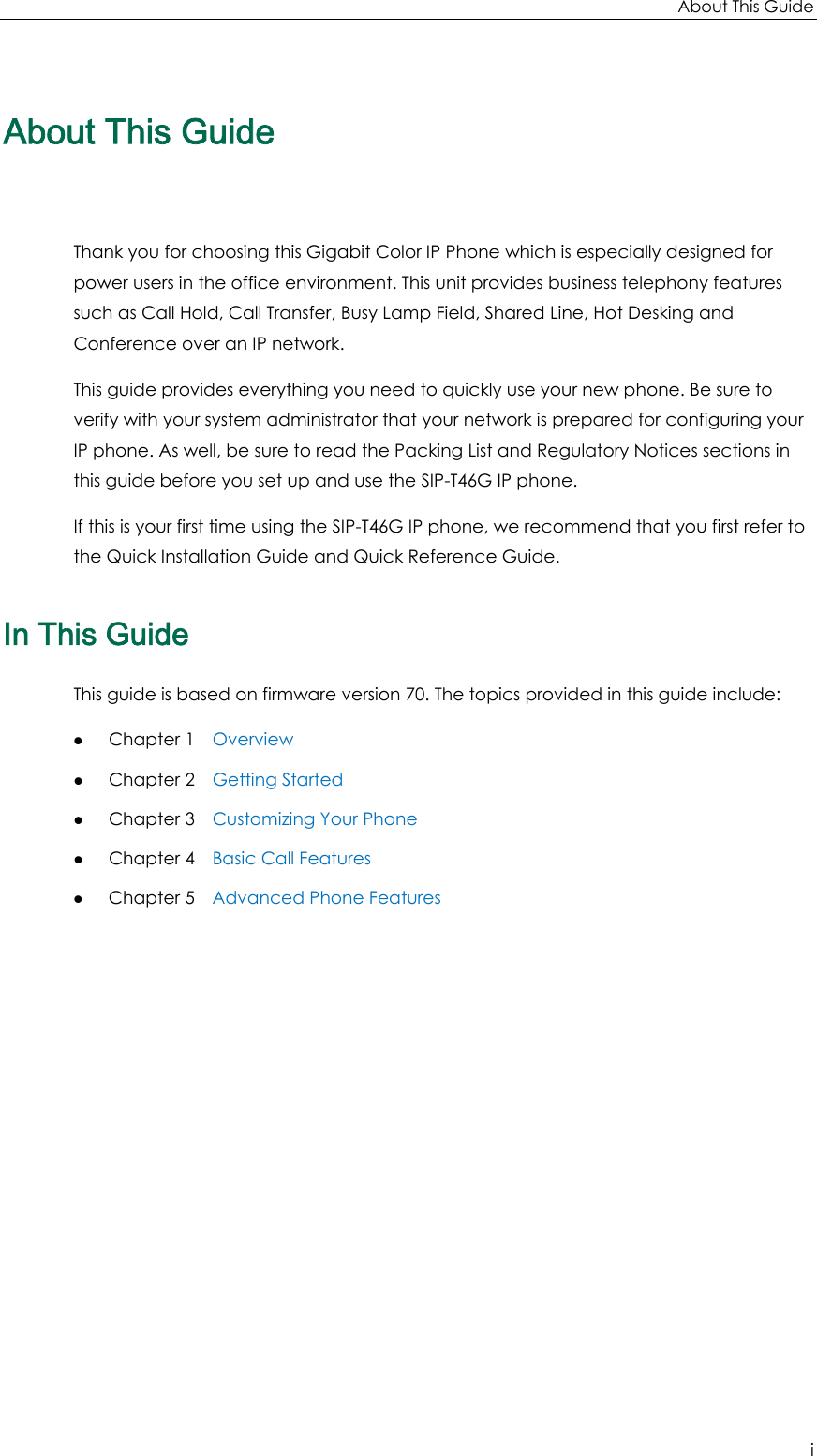 About This Guide i About This Guide Thank you for choosing this Gigabit Color IP Phone which is especially designed for power users in the office environment. This unit provides business telephony features such as Call Hold, Call Transfer, Busy Lamp Field, Shared Line, Hot Desking and Conference over an IP network. This guide provides everything you need to quickly use your new phone. Be sure to verify with your system administrator that your network is prepared for configuring your IP phone. As well, be sure to read the Packing List and Regulatory Notices sections in this guide before you set up and use the SIP-T46G IP phone. If this is your first time using the SIP-T46G IP phone, we recommend that you first refer to the Quick Installation Guide and Quick Reference Guide.   In This Guide This guide is based on firmware version 70. The topics provided in this guide include: z Chapter 1    Overview z Chapter 2    Getting Started z Chapter 3    Customizing Your Phone z Chapter 4    Basic Call Features z Chapter 5    Advanced Phone Features   