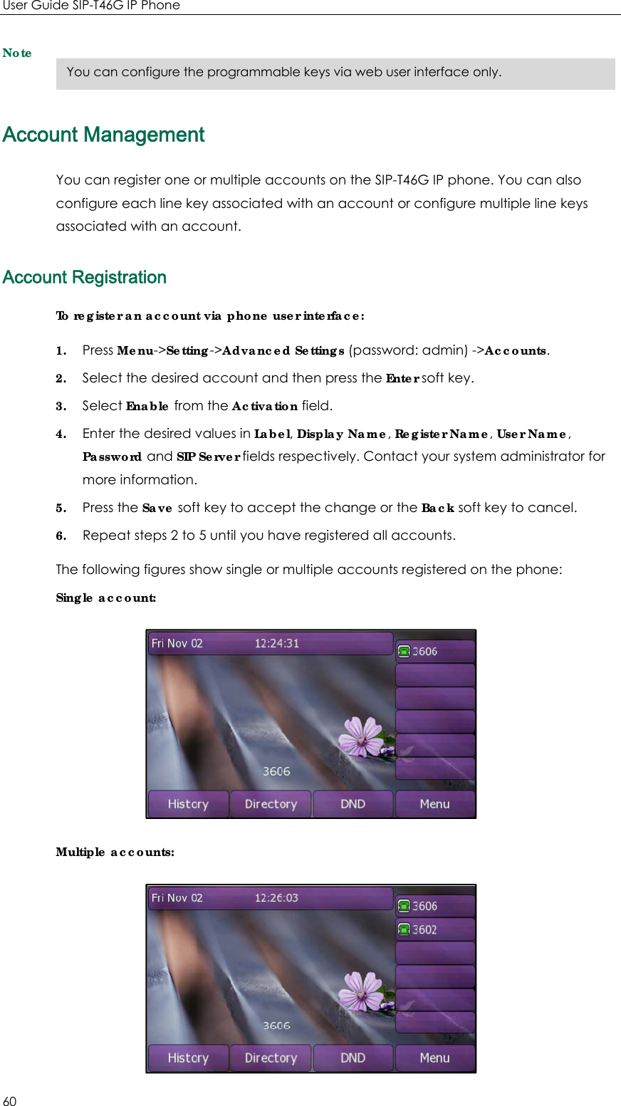 User Guide SIP-T46G IP Phone 60 Note Account Management You can register one or multiple accounts on the SIP-T46G IP phone. You can also configure each line key associated with an account or configure multiple line keys associated with an account. Account Registration To register an account via phone user interface: 1. Press Menu-&gt;Setting-&gt;Advanced Settings (password: admin) -&gt;Accounts. 2. Select the desired account and then press the Enter soft key. 3. Select Enable from the Activation field. 4. Enter the desired values in Label, Display Name, Register Name, User Name, Password and SIP Server fields respectively. Contact your system administrator for more information. 5. Press the Save soft key to accept the change or the Back soft key to cancel. 6. Repeat steps 2 to 5 until you have registered all accounts. The following figures show single or multiple accounts registered on the phone: Single account:  Multiple accounts:  You can configure the programmable keys via web user interface only. 