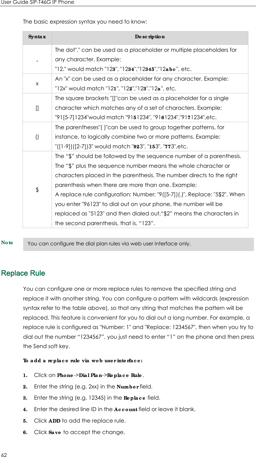 User Guide SIP-T46G IP Phone 62 The basic expression syntax you need to know: Syntax  Description . The dot&quot;.&quot; can be used as a placeholder or multiple placeholders for any character. Example: &quot;12.&quot; would match &quot;123&quot;, &quot;1234&quot;,&quot;12345&quot;,&quot;12abc&quot;, etc. x  An &quot;x&quot; can be used as a placeholder for any character. Example: &quot;12x&quot; would match &quot;121&quot;, &quot;122&quot;,&quot;123&quot;,&quot;12a&quot;, etc. [] The square brackets &quot;[]&quot;can be used as a placeholder for a single character which matches any of a set of characters. Example: &quot;91[5-7]1234&quot;would match &quot;9151234&quot;, &quot;9161234&quot;,&quot;9171234&quot;,etc. () The parentheses&quot;( )&quot;can be used to group together patterns, for instance, to logically combine two or more patterns. Example: &quot;([1-9])([2-7])3&quot; would match &quot;923&quot;, &quot;153&quot;, &quot;773&quot;,etc. $ The “$” should be followed by the sequence number of a parenthesis. The “$” plus the sequence number means the whole character or characters placed in the parenthesis. The number directs to the right parenthesis when there are more than one. Example: A replace rule configuration: Number: &quot;9([5-7])(.)&quot;, Replace: &quot;5$2&quot;. When you enter &quot;96123&quot; to dial out on your phone, the number will be replaced as &quot;5123&quot; and then dialed out.“$2” means the characters in the second parenthesis, that is, “123”. Note Replace Rule You can configure one or more replace rules to remove the specified string and replace it with another string. You can configure a pattern with wildcards (expression syntax refer to the table above), so that any string that matches the pattern will be replaced. This feature is convenient for you to dial out a long number. For example, a replace rule is configured as &quot;Number: 1&quot; and &quot;Replace: 1234567&quot;, then when you try to dial out the number “1234567”, you just need to enter “1” on the phone and then press the Send soft key. To add a replace rule via web user interface: 1. Click on Phone-&gt;Dial Plan-&gt;Replace Rule. 2. Enter the string (e.g. 2xx) in the Number field. 3. Enter the string (e.g. 12345) in the Replace field. 4. Enter the desired line ID in the Account field or leave it blank. 5. Click ADD to add the replace rule. 6. Click Save to accept the change. You can configure the dial plan rules via web user interface only. 