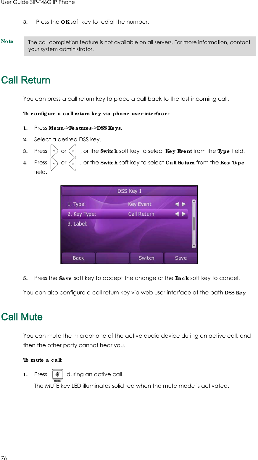 User Guide SIP-T46G IP Phone 76 3. Press the OK soft key to redial the number. Note Call Return You can press a call return key to place a call back to the last incoming call. To configure a call return key via phone user interface: 1. Press Menu-&gt;Features-&gt;DSS Keys. 2. Select a desired DSS key. 3. Press     or     , or the Switch soft key to select Key Event from the Type field. 4. Press     or     , or the Switch soft key to select Call Return from the Key Type field.  5. Press the Save soft key to accept the change or the Back soft key to cancel. You can also configure a call return key via web user interface at the path DSS Key. Call Mute You can mute the microphone of the active audio device during an active call, and then the other party cannot hear you. To mute a call: 1. Press       during an active call.  The MUTE key LED illuminates solid red when the mute mode is activated.   The call completion feature is not available on all servers. For more information, contact your system administrator. 