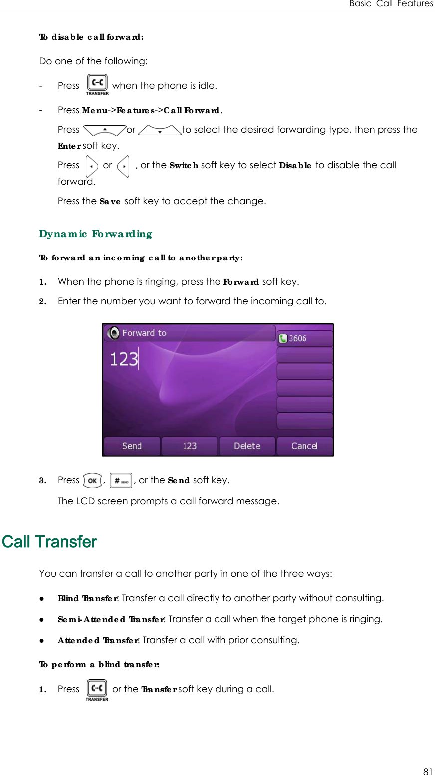 Basic Call Features 81 To disable call forward: Do one of the following: - Press       when the phone is idle. - Press Menu-&gt;Features-&gt;Call Forward. Press          or          to select the desired forwarding type, then press the Enter soft key. Press     or     , or the Switch soft key to select Disable to disable the call forward. Press the Save soft key to accept the change. Dynamic Forwarding To forward an incoming call to another party:   1. When the phone is ringing, press the Forward soft key. 2. Enter the number you want to forward the incoming call to.  3. Press     ,      , or the Send soft key. The LCD screen prompts a call forward message. Call Transfer You can transfer a call to another party in one of the three ways: z Blind Transfer: Transfer a call directly to another party without consulting. z Semi-Attended Transfer: Transfer a call when the target phone is ringing. z Attended Transfer: Transfer a call with prior consulting. To perform a blind transfer: 1. Press       or the Transfer soft key during a call.   