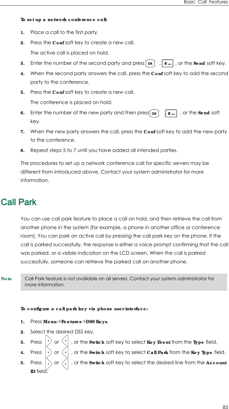 Basic Call Features 85 To set up a network conference call: 1. Place a call to the first party. 2. Press the Conf soft key to create a new call. The active call is placed on hold. 3. Enter the number of the second party and press      ,      , or the Send soft key. 4. When the second party answers the call, press the Conf soft key to add the second party to the conference. 5. Press the Conf soft key to create a new call. The conference is placed on hold. 6. Enter the number of the new party and then press            ,            , or the Send soft key. 7. When the new party answers the call, press the Conf soft key to add the new party to the conference. 8. Repeat steps 5 to 7 until you have added all intended parties. The procedures to set up a network conference call for specific servers may be different from introduced above. Contact your system administrator for more information. Call Park You can use call park feature to place a call on hold, and then retrieve the call from another phone in the system (for example, a phone in another office or conference room). You can park an active call by pressing the call park key on the phone. If the call is parked successfully, the response is either a voice prompt confirming that the call was parked, or a visible indication on the LCD screen. When the call is parked successfully, someone can retrieve the parked call on another phone. Note To configure a call park key via phone user interface: 1. Press Menu-&gt;Features-&gt;DSS Keys. 2. Select the desired DSS key. 3. Press     or     , or the Switch soft key to select Key Event from the Type field. 4. Press     or     , or the Switch soft key to select Call Park from the Key Type field. 5. Press     or     , or the Switch soft key to select the desired line from the Account ID field.   Call Park feature is not available on all servers. Contact your system administrator for more information. 
