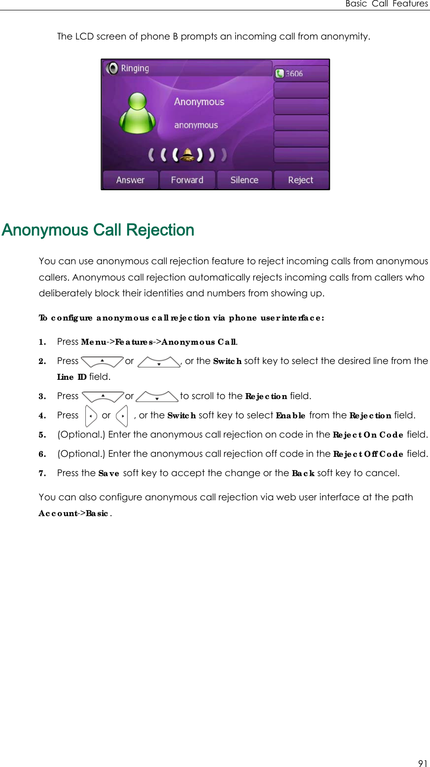 Basic Call Features 91 The LCD screen of phone B prompts an incoming call from anonymity.  Anonymous Call Rejection You can use anonymous call rejection feature to reject incoming calls from anonymous callers. Anonymous call rejection automatically rejects incoming calls from callers who deliberately block their identities and numbers from showing up. To configure anonymous call rejection via phone user interface: 1. Press Menu-&gt;Features-&gt;Anonymous Call. 2. Press          or          , or the Switch soft key to select the desired line from the Line ID field. 3. Press          or          to scroll to the Rejection field. 4. Press     or     , or the Switch soft key to select Enable from the Rejection field. 5. (Optional.) Enter the anonymous call rejection on code in the Reject On Code field. 6. (Optional.) Enter the anonymous call rejection off code in the Reject Off Code field. 7. Press the Save soft key to accept the change or the Back soft key to cancel. You can also configure anonymous call rejection via web user interface at the path Account-&gt;Basic.   