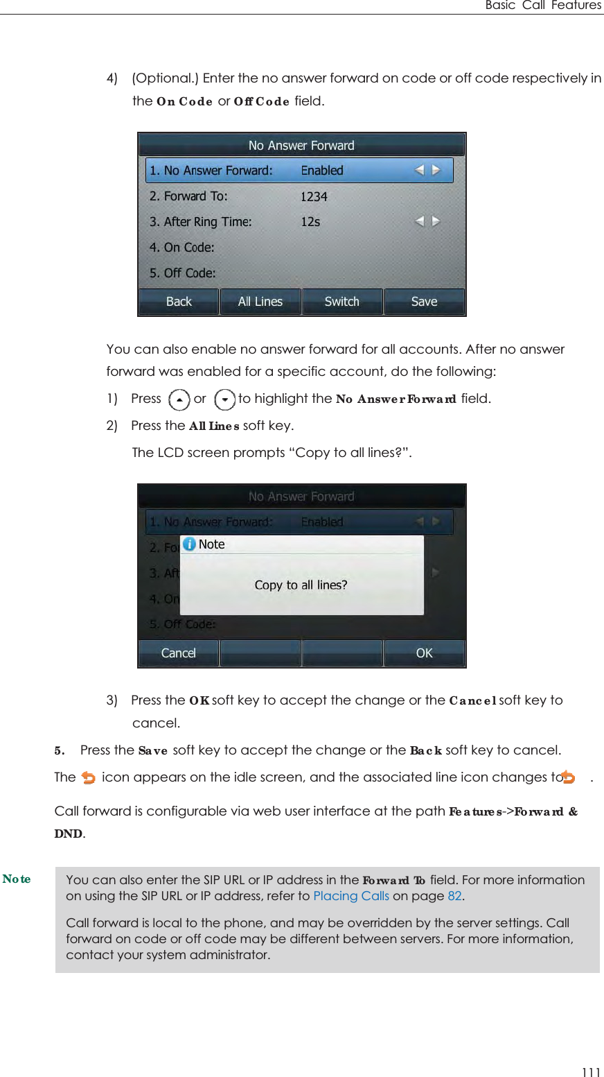 Basic Call Features 111  4)    (Optional.) Enter the no answer forward on code or off code respectively in the On Code or Off Code field.  You can also enable no answer forward for all accounts. After no answer forward was enabled for a specific account, do the following: 1)  Press     or     to highlight the No Answer Forward field. 2)  Press the All Lines soft key. The LCD screen prompts “Copy to all lines?”.  3)  Press the OK soft key to accept the change or the Cancel soft key to cancel. 5. Press the Save soft key to accept the change or the Back soft key to cancel. The        icon appears on the idle screen, and the associated line icon changes to        . Call forward is configurable via web user interface at the path Features-&gt;Forward &amp; DND. Note You can also enter the SIP URL or IP address in the Forward To field. For more information on using the SIP URL or IP address, refer to Placing Calls on page 82. Call forward is local to the phone, and may be overridden by the server settings. Call forward on code or off code may be different between servers. For more information, contact your system administrator. 