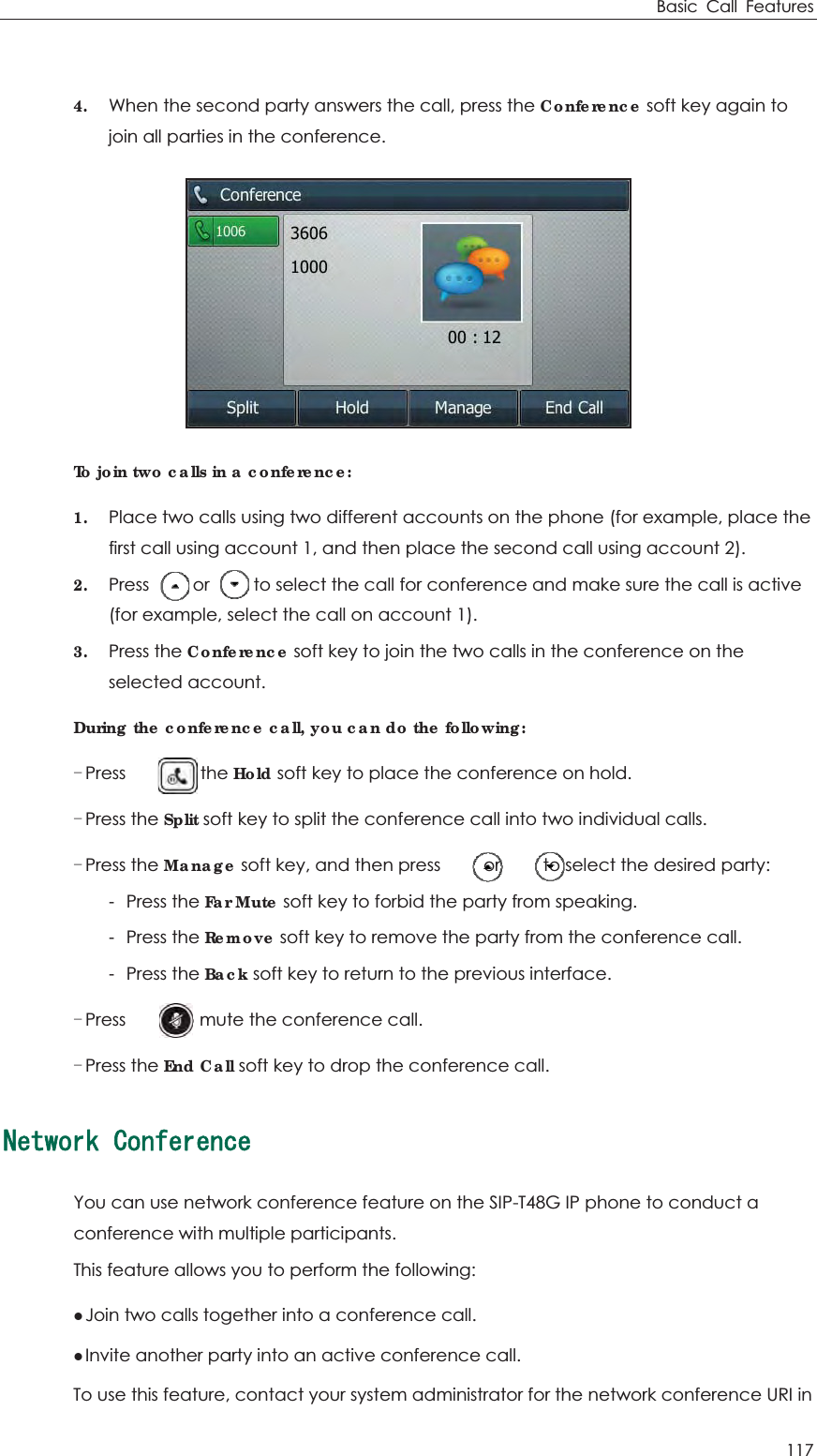 Basic Call Features 117  4. When the second party answers the call, press the Conference soft key again to join all parties in the conference.  To join two calls in a conference: 1. Place two calls using two different accounts on the phone (for example, place the first call using account 1, and then place the second call using account 2). 2. Press          or          to select the call for conference and make sure the call is active (for example, select the call on account 1).   3. Press the Conference soft key to join the two calls in the conference on the selected account. During the conference call, you can do the following: Press      or the Hold soft key to place the conference on hold. Press the Split soft key to split the conference call into two individual calls. Press the Manage soft key, and then press     or     to select the desired party: -Press the Far Mute soft key to forbid the party from speaking. -Press the Remove soft key to remove the party from the conference call. -Press the Back soft key to return to the previous interface. Press      to mute the conference call. Press the End Call soft key to drop the conference call. 0GVYQTM%QPHGTGPEGYou can use network conference feature on the SIP-T48G IP phone to conduct a conference with multiple participants. This feature allows you to perform the following: zJoin two calls together into a conference call. zInvite another party into an active conference call. To use this feature, contact your system administrator for the network conference URI in 