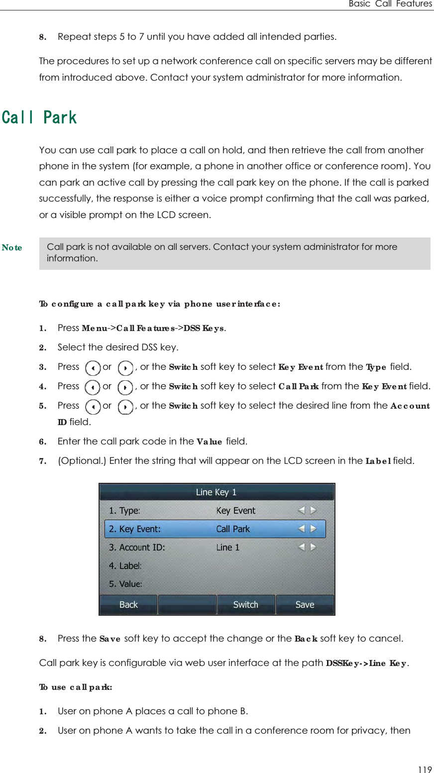 Basic Call Features 119 8. Repeat steps 5 to 7 until you have added all intended parties. The procedures to set up a network conference call on specific servers may be different from introduced above. Contact your system administrator for more information. %CNN2CTMYou can use call park to place a call on hold, and then retrieve the call from another phone in the system (for example, a phone in another office or conference room). You can park an active call by pressing the call park key on the phone. If the call is parked successfully, the response is either a voice prompt confirming that the call was parked, or a visible prompt on the LCD screen. NoteTo configure a call park key via phone user interface: 1. Press Menu-&gt;Call Features-&gt;DSS Keys. 2. Select the desired DSS key. 3. Press     or     , or the Switch soft key to select Key Event from the Type field. 4. Press     or     , or the Switch soft key to select Call Park from the Key Event field. 5. Press     or     , or the Switch soft key to select the desired line from the AccountID field. 6. Enter the call park code in the Value field. 7. (Optional.) Enter the string that will appear on the LCD screen in the Label field.  8. Press the Save soft key to accept the change or the Back soft key to cancel. Call park key is configurable via web user interface at the path DSSKey-&gt;Line Key. To use call park: 1. User on phone A places a call to phone B. 2. User on phone A wants to take the call in a conference room for privacy, then Call park is not available on all servers. Contact your system administrator for more information. 