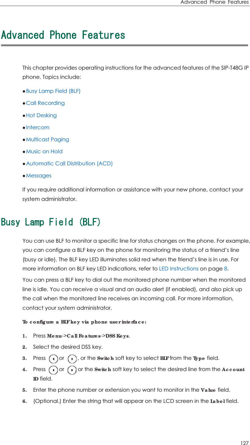 Advanced Phone Features 127 #FXCPEGF2JQPG(GCVWTGUThis chapter provides operating instructions for the advanced features of the SIP-T48G IP phone. Topics include: zBusy Lamp Field (BLF) zCall Recording zHot Desking zIntercom zMulticast Paging zMusic on Hold zAutomatic Call Distribution (ACD) zMessages If you require additional information or assistance with your new phone, contact your system administrator.$WU[.COR(KGNF$.(You can use BLF to monitor a specific line for status changes on the phone. For example, you can configure a BLF key on the phone for monitoring the status of a friend’s line (busy or idle). The BLF key LED illuminates solid red when the friend’s line is in use. For more information on BLF key LED indications, refer to LED Instructions on page 8. You can press a BLF key to dial out the monitored phone number when the monitored line is idle. You can receive a visual and an audio alert (if enabled), and also pick up the call when the monitored line receives an incoming call. For more information, contact your system administrator. To configure a BLF key via phone user interface: 1. Press Menu-&gt;Call Features-&gt;DSS Keys. 2. Select the desired DSS key. 3. Press     or     , or the Switch soft key to select BLF from the Type field. 4. Press     or    , or the Switch soft key to select the desired line from the AccountID field. 5. Enter the phone number or extension you want to monitor in the Value field. 6. (Optional.) Enter the string that will appear on the LCD screen in the Label field. 