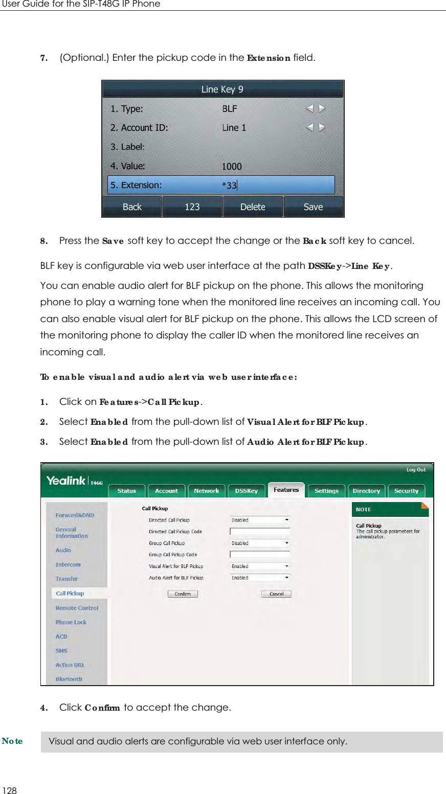 User Guide for the SIP-T48G IP Phone 128  7. (Optional.) Enter the pickup code in the Extension field.  8. Press the Save soft key to accept the change or the Back soft key to cancel. BLF key is configurable via web user interface at the path DSSKey-&gt;Line Key. You can enable audio alert for BLF pickup on the phone. This allows the monitoring phone to play a warning tone when the monitored line receives an incoming call. You can also enable visual alert for BLF pickup on the phone. This allows the LCD screen of the monitoring phone to display the caller ID when the monitored line receives an incoming call. To enable visual and audio alert via web user interface: 1. Click on Features-&gt;Call Pickup. 2. Select Enabled from the pull-down list of Visual Alert for BLF Pickup. 3. Select Enabled from the pull-down list of Audio Alert for BLF Pickup.  4. Click Confirm to accept the change. Note Visual and audio alerts are configurable via web user interface only. 