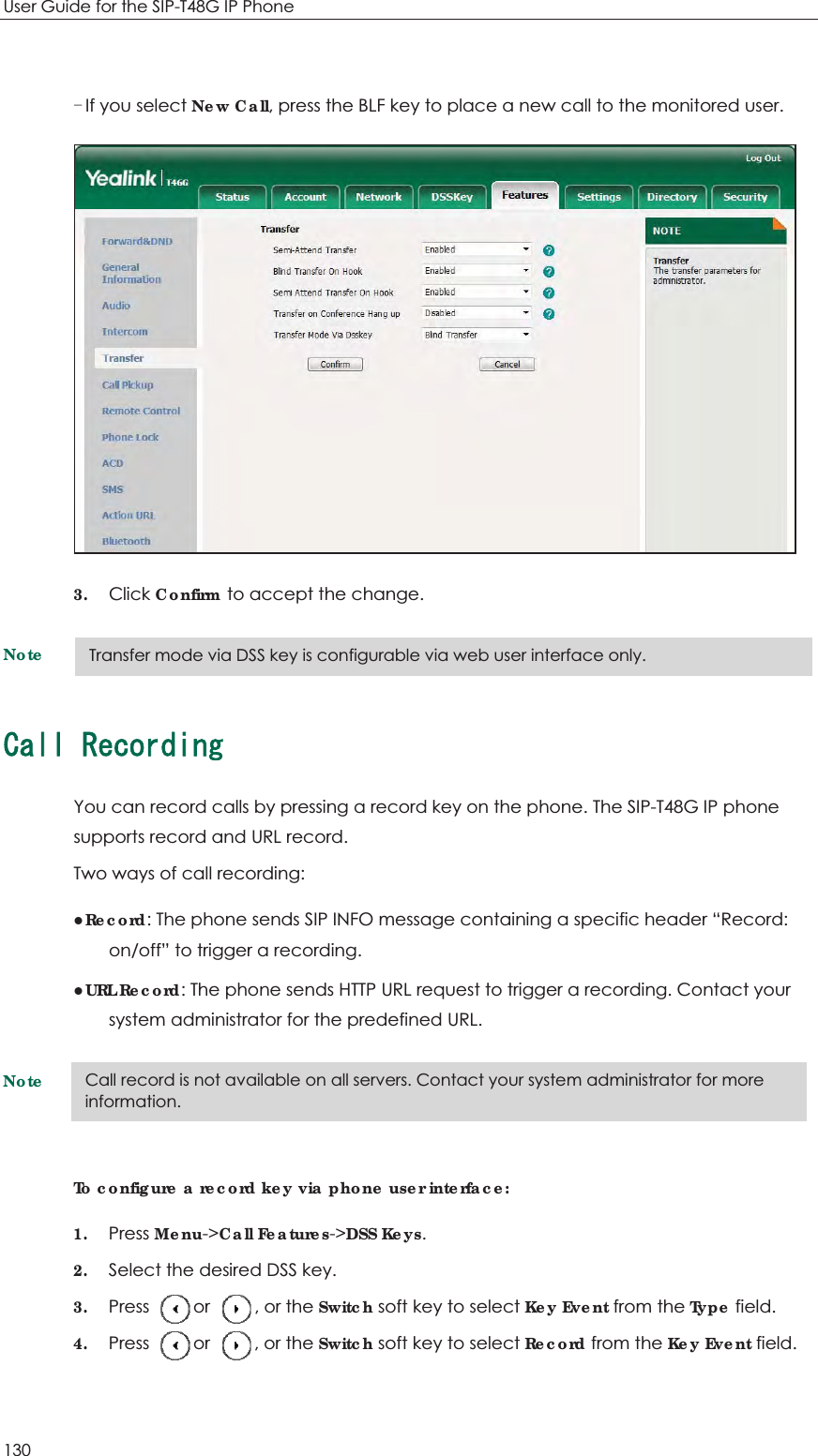 User Guide for the SIP-T48G IP Phone 130  If you select New Call, press the BLF key to place a new call to the monitored user.  3. Click Confirm to accept the change. Note%CNN4GEQTFKPIYou can record calls by pressing a record key on the phone. The SIP-T48G IP phone supports record and URL record. Two ways of call recording: zRecord: The phone sends SIP INFO message containing a specific header “Record: on/off” to trigger a recording. zURL Record: The phone sends HTTP URL request to trigger a recording. Contact your system administrator for the predefined URL. Note To configure a record key via phone user interface: 1. Press Menu-&gt;Call Features-&gt;DSS Keys. 2. Select the desired DSS key. 3. Press     or     , or the Switch soft key to select Key Event from the Type field. 4. Press     or     , or the Switch soft key to select Record from the Key Event field. Call record is not available on all servers. Contact your system administrator for more information. Transfer mode via DSS key is configurable via web user interface only. 