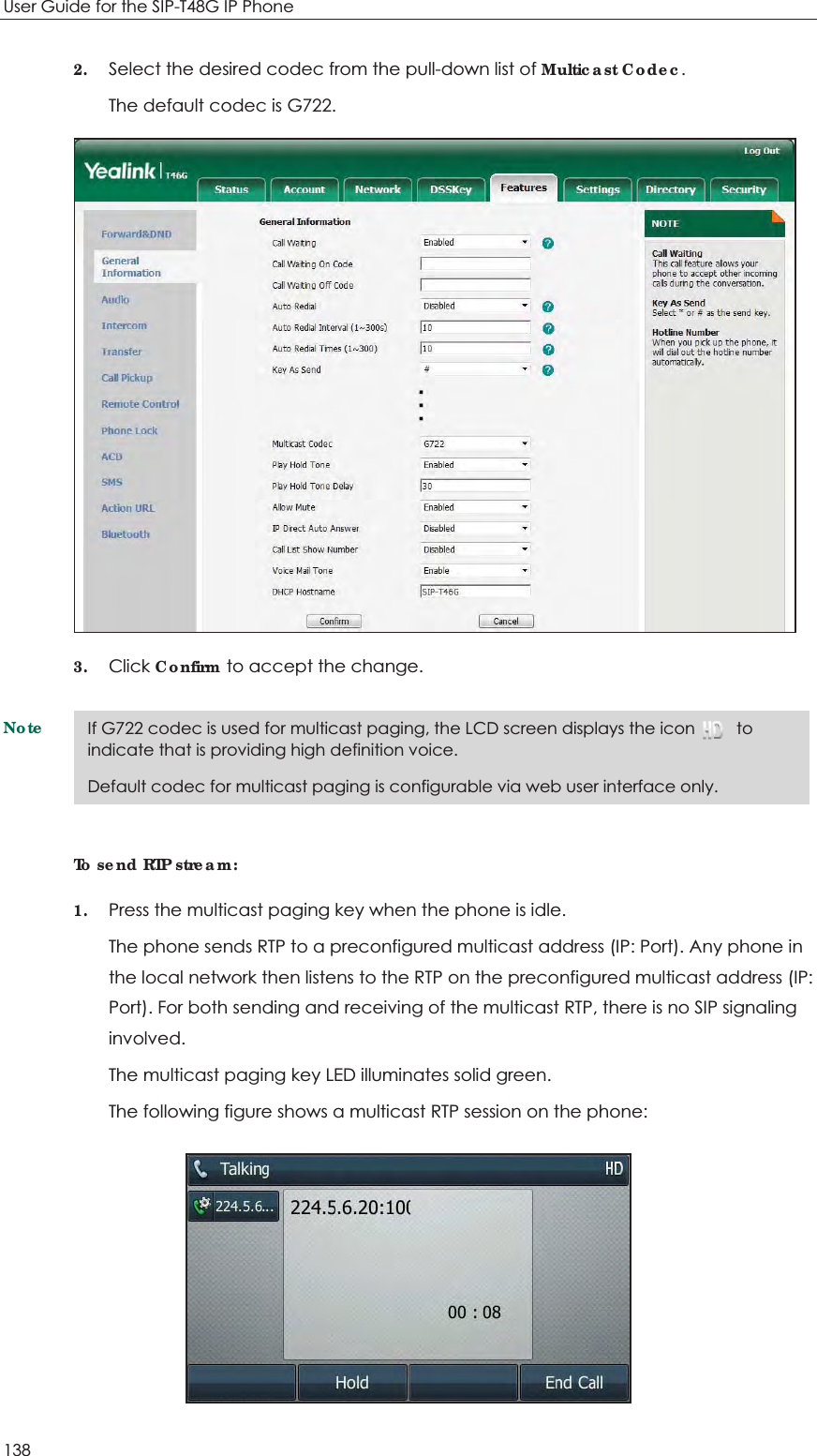 User Guide for the SIP-T48G IP Phone 138 2. Select the desired codec from the pull-down list of Multicast Codec. The default codec is G722.  3. Click Confirm to accept the change. NoteTo send RTP stream: 1. Press the multicast paging key when the phone is idle. The phone sends RTP to a preconfigured multicast address (IP: Port). Any phone in the local network then listens to the RTP on the preconfigured multicast address (IP: Port). For both sending and receiving of the multicast RTP, there is no SIP signaling involved. The multicast paging key LED illuminates solid green. The following figure shows a multicast RTP session on the phone:  If G722 codec is used for multicast paging, the LCD screen displays the icon          to indicate that is providing high definition voice. Default codec for multicast paging is configurable via web user interface only.