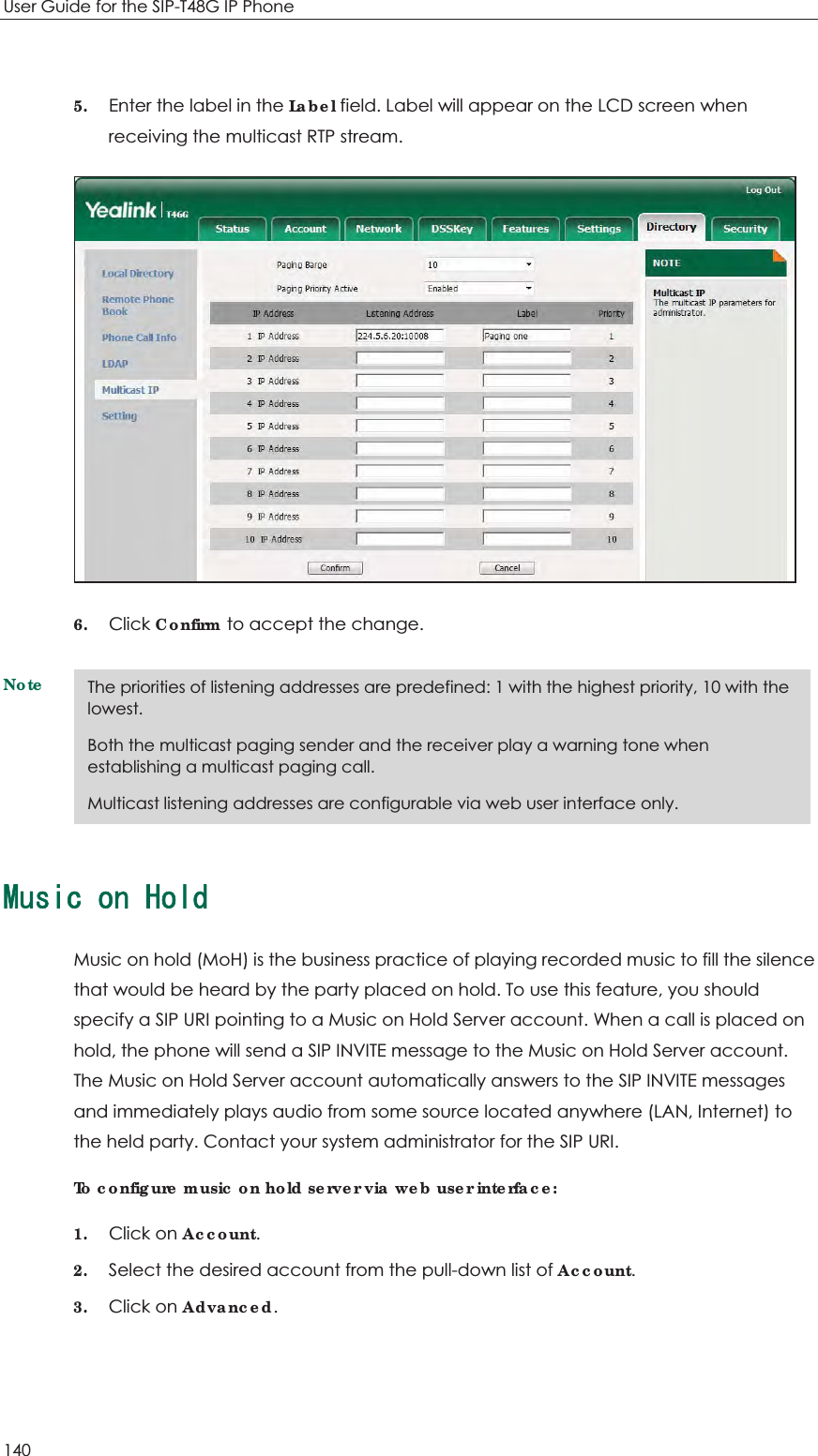 User Guide for the SIP-T48G IP Phone 140  5. Enter the label in the Label field. Label will appear on the LCD screen when receiving the multicast RTP stream.  6. Click Confirm to accept the change. Note/WUKEQP*QNFMusic on hold (MoH) is the business practice of playing recorded music to fill the silence that would be heard by the party placed on hold. To use this feature, you should specify a SIP URI pointing to a Music on Hold Server account. When a call is placed on hold, the phone will send a SIP INVITE message to the Music on Hold Server account. The Music on Hold Server account automatically answers to the SIP INVITE messages and immediately plays audio from some source located anywhere (LAN, Internet) to the held party. Contact your system administrator for the SIP URI. To configure music on hold server via web user interface: 1. Click on Account. 2. Select the desired account from the pull-down list of Account. 3. Click on Advanced. The priorities of listening addresses are predefined: 1 with the highest priority, 10 with the lowest. Both the multicast paging sender and the receiver play a warning tone when establishing a multicast paging call. Multicast listening addresses are configurable via web user interface only. 
