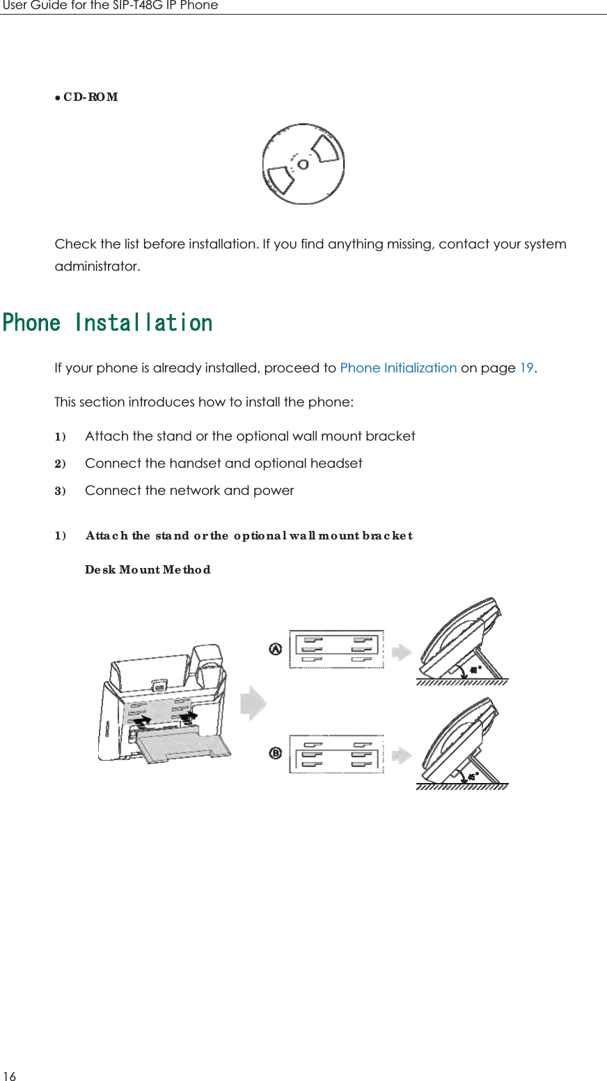 User Guide for the SIP-T48G IP Phone 16  zCD-ROM  Check the list before installation. If you find anything missing, contact your system administrator. 2JQPG+PUVCNNCVKQPIf your phone is already installed, proceed to Phone Initialization on page 19. This section introduces how to install the phone: 1) Attach the stand or the optional wall mount bracket 2) Connect the handset and optional headset 3) Connect the network and power 1)    Attach the stand or the optional wall mount bracket Desk Mount Method  