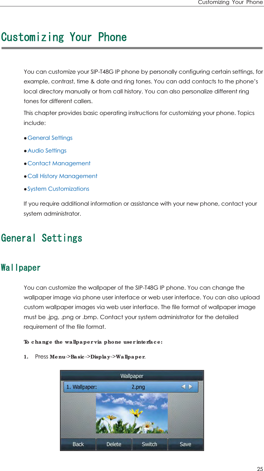 Customizing Your Phone 25 %WUVQOK\KPI;QWT2JQPGYou can customize your SIP-T48G IP phone by personally configuring certain settings, for example, contrast, time &amp; date and ring tones. You can add contacts to the phone’s local directory manually or from call history. You can also personalize different ring tones for different callers. This chapter provides basic operating instructions for customizing your phone. Topics include: zGeneral Settings zAudio Settings zContact Management zCall History Management zSystem Customizations If you require additional information or assistance with your new phone, contact your system administrator. )GPGTCN5GVVKPIU9CNNRCRGTYou can customize the wallpaper of the SIP-T48G IP phone. You can change the wallpaper image via phone user interface or web user interface. You can also upload custom wallpaper images via web user interface. The file format of wallpaper image must be .jpg, .png or .bmp. Contact your system administrator for the detailed requirement of the file format. To change the wallpaper via phone user interface: 1. Press Menu-&gt;Basic-&gt;Display-&gt;Wallpaper.  
