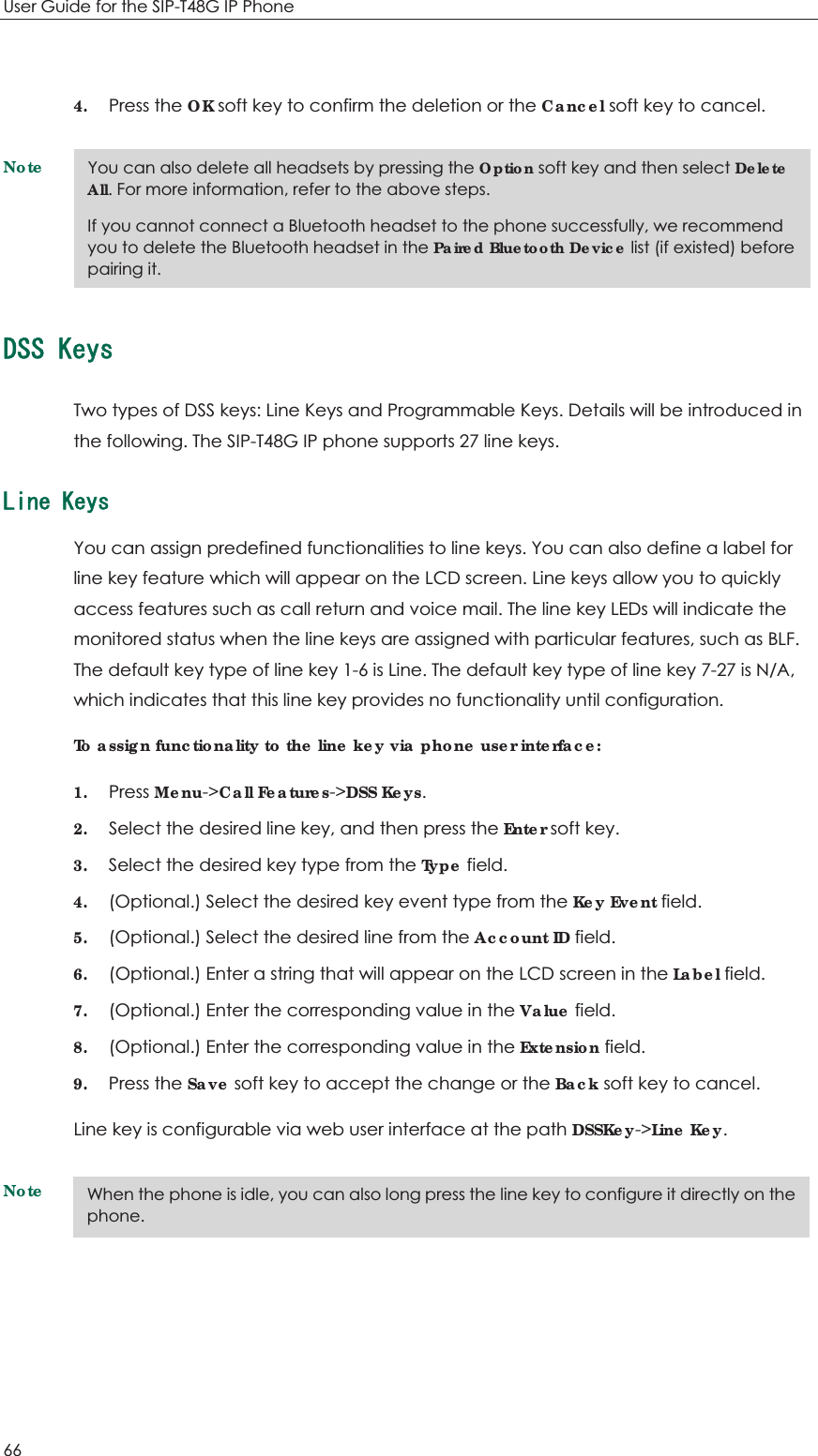 User Guide for the SIP-T48G IP Phone 66  4. Press the OK soft key to confirm the deletion or the Cancel soft key to cancel. Note&amp;55-G[UTwo types of DSS keys: Line Keys and Programmable Keys. Details will be introduced in the following. The SIP-T48G IP phone supports 27 line keys. .KPG-G[UYou can assign predefined functionalities to line keys. You can also define a label for line key feature which will appear on the LCD screen. Line keys allow you to quickly access features such as call return and voice mail. The line key LEDs will indicate the monitored status when the line keys are assigned with particular features, such as BLF. The default key type of line key 1-6 is Line. The default key type of line key 7-27 is N/A, which indicates that this line key provides no functionality until configuration. To assign functionality to the line key via phone user interface: 1. Press Menu-&gt;Call Features-&gt;DSS Keys. 2. Select the desired line key, and then press the Enter soft key. 3. Select the desired key type from the Type field. 4. (Optional.) Select the desired key event type from the Key Event field. 5. (Optional.) Select the desired line from the Account ID field. 6. (Optional.) Enter a string that will appear on the LCD screen in the Label field. 7. (Optional.) Enter the corresponding value in the Value field. 8. (Optional.) Enter the corresponding value in the Extension field. 9. Press the Save soft key to accept the change or the Back soft key to cancel. Line key is configurable via web user interface at the path DSSKey-&gt;Line Key.Note  You can also delete all headsets by pressing the Option soft key and then select Delete All. For more information, refer to the above steps. If you cannot connect a Bluetooth headset to the phone successfully, we recommend you to delete the Bluetooth headset in the Paired Bluetooth Device list (if existed) before pairing it. When the phone is idle, you can also long press the line key to configure it directly on the phone. 
